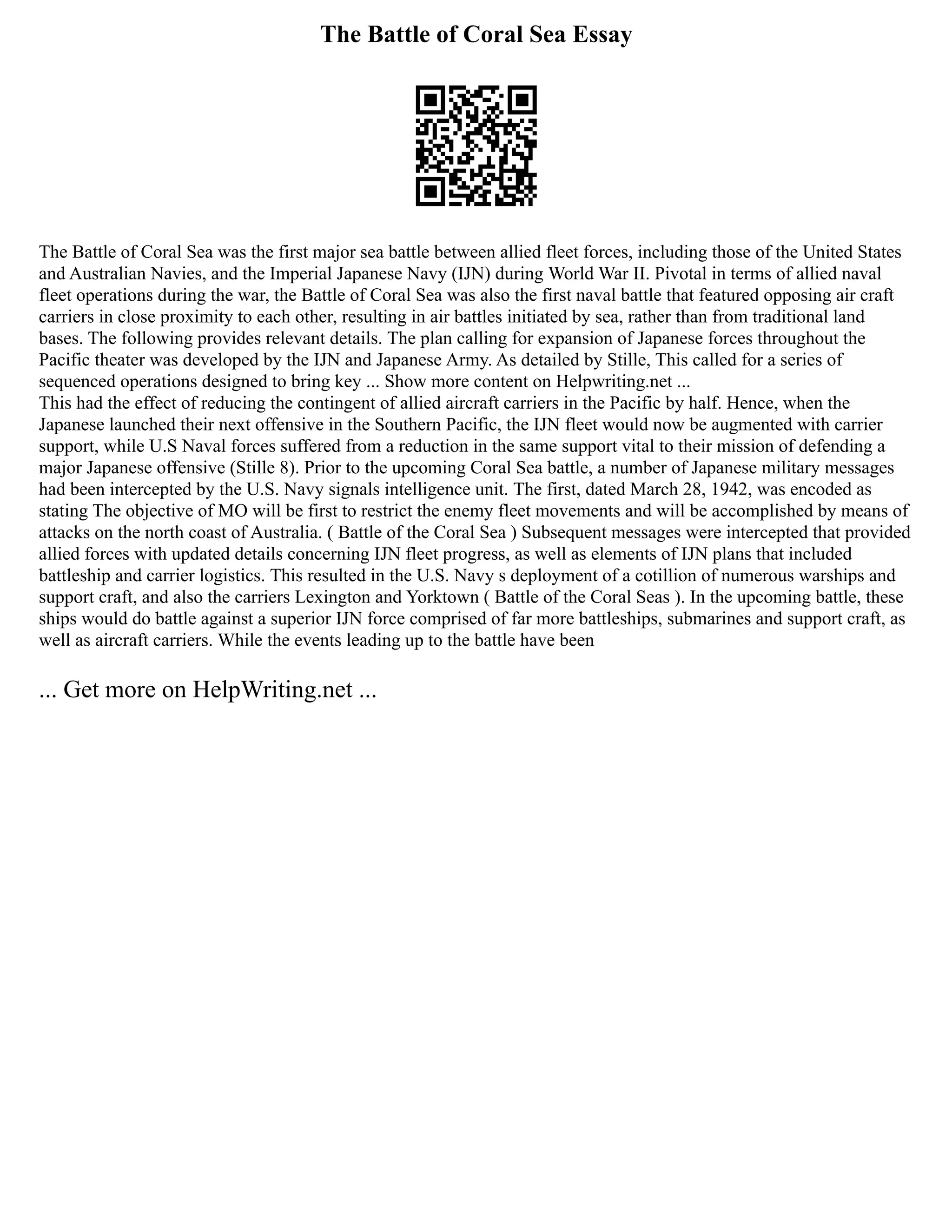 The Battle of Coral Sea Essay
The Battle of Coral Sea was the first major sea battle between allied fleet forces, including those of the United States
and Australian Navies, and the Imperial Japanese Navy (IJN) during World War II. Pivotal in terms of allied naval
fleet operations during the war, the Battle of Coral Sea was also the first naval battle that featured opposing air craft
carriers in close proximity to each other, resulting in air battles initiated by sea, rather than from traditional land
bases. The following provides relevant details. The plan calling for expansion of Japanese forces throughout the
Pacific theater was developed by the IJN and Japanese Army. As detailed by Stille, This called for a series of
sequenced operations designed to bring key ... Show more content on Helpwriting.net ...
This had the effect of reducing the contingent of allied aircraft carriers in the Pacific by half. Hence, when the
Japanese launched their next offensive in the Southern Pacific, the IJN fleet would now be augmented with carrier
support, while U.S Naval forces suffered from a reduction in the same support vital to their mission of defending a
major Japanese offensive (Stille 8). Prior to the upcoming Coral Sea battle, a number of Japanese military messages
had been intercepted by the U.S. Navy signals intelligence unit. The first, dated March 28, 1942, was encoded as
stating The objective of MO will be first to restrict the enemy fleet movements and will be accomplished by means of
attacks on the north coast of Australia. ( Battle of the Coral Sea ) Subsequent messages were intercepted that provided
allied forces with updated details concerning IJN fleet progress, as well as elements of IJN plans that included
battleship and carrier logistics. This resulted in the U.S. Navy s deployment of a cotillion of numerous warships and
support craft, and also the carriers Lexington and Yorktown ( Battle of the Coral Seas ). In the upcoming battle, these
ships would do battle against a superior IJN force comprised of far more battleships, submarines and support craft, as
well as aircraft carriers. While the events leading up to the battle have been
... Get more on HelpWriting.net ...
 