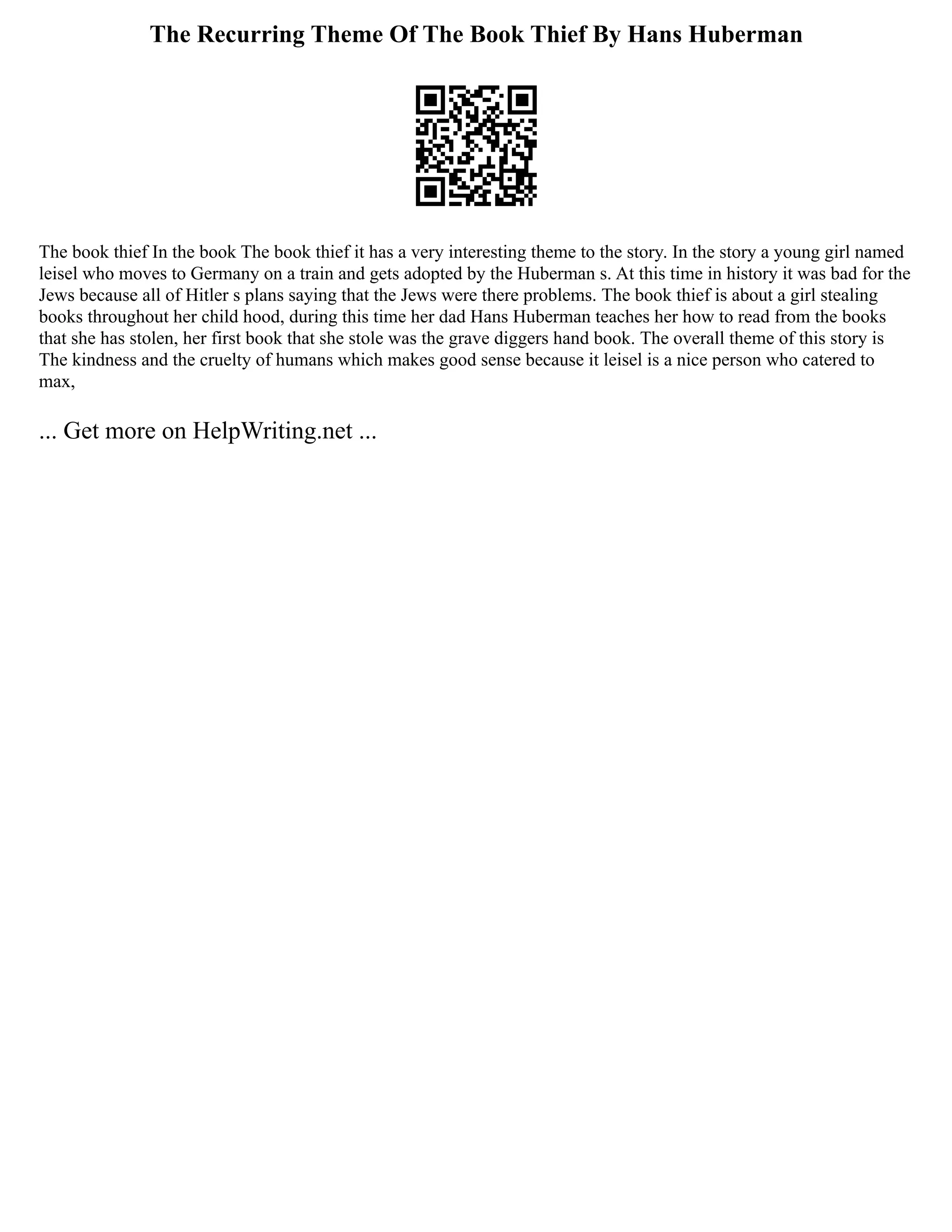The Recurring Theme Of The Book Thief By Hans Huberman
The book thief In the book The book thief it has a very interesting theme to the story. In the story a young girl named
leisel who moves to Germany on a train and gets adopted by the Huberman s. At this time in history it was bad for the
Jews because all of Hitler s plans saying that the Jews were there problems. The book thief is about a girl stealing
books throughout her child hood, during this time her dad Hans Huberman teaches her how to read from the books
that she has stolen, her first book that she stole was the grave diggers hand book. The overall theme of this story is
The kindness and the cruelty of humans which makes good sense because it leisel is a nice person who catered to
max,
... Get more on HelpWriting.net ...
 