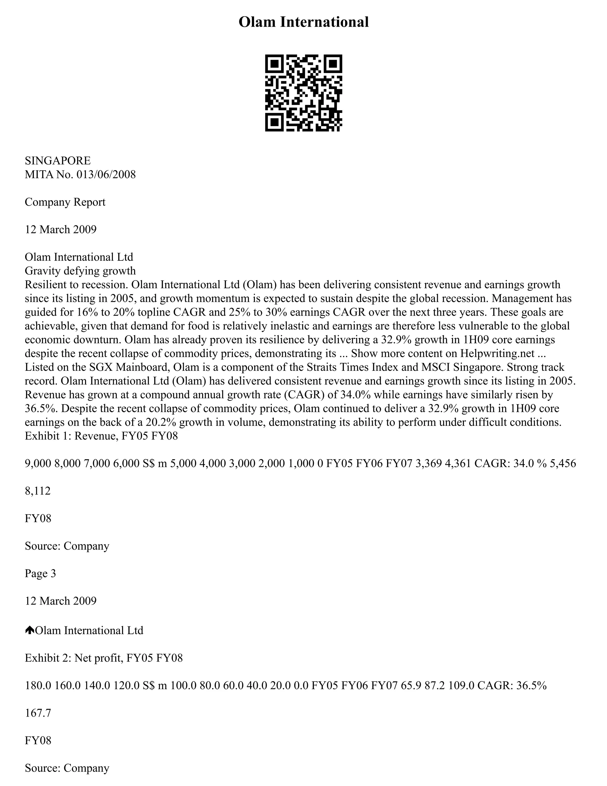 Olam International
SINGAPORE
MITA No. 013/06/2008
Company Report
12 March 2009
Olam International Ltd
Gravity defying growth
Resilient to recession. Olam International Ltd (Olam) has been delivering consistent revenue and earnings growth
since its listing in 2005, and growth momentum is expected to sustain despite the global recession. Management has
guided for 16% to 20% topline CAGR and 25% to 30% earnings CAGR over the next three years. These goals are
achievable, given that demand for food is relatively inelastic and earnings are therefore less vulnerable to the global
economic downturn. Olam has already proven its resilience by delivering a 32.9% growth in 1H09 core earnings
despite the recent collapse of commodity prices, demonstrating its ... Show more content on Helpwriting.net ...
Listed on the SGX Mainboard, Olam is a component of the Straits Times Index and MSCI Singapore. Strong track
record. Olam International Ltd (Olam) has delivered consistent revenue and earnings growth since its listing in 2005.
Revenue has grown at a compound annual growth rate (CAGR) of 34.0% while earnings have similarly risen by
36.5%. Despite the recent collapse of commodity prices, Olam continued to deliver a 32.9% growth in 1H09 core
earnings on the back of a 20.2% growth in volume, demonstrating its ability to perform under difficult conditions.
Exhibit 1: Revenue, FY05 FY08
9,000 8,000 7,000 6,000 S$ m 5,000 4,000 3,000 2,000 1,000 0 FY05 FY06 FY07 3,369 4,361 CAGR: 34.0 % 5,456
8,112
FY08
Source: Company
Page 3
12 March 2009
Olam International Ltd
Exhibit 2: Net profit, FY05 FY08
180.0 160.0 140.0 120.0 S$ m 100.0 80.0 60.0 40.0 20.0 0.0 FY05 FY06 FY07 65.9 87.2 109.0 CAGR: 36.5%
167.7
FY08
Source: Company
 
