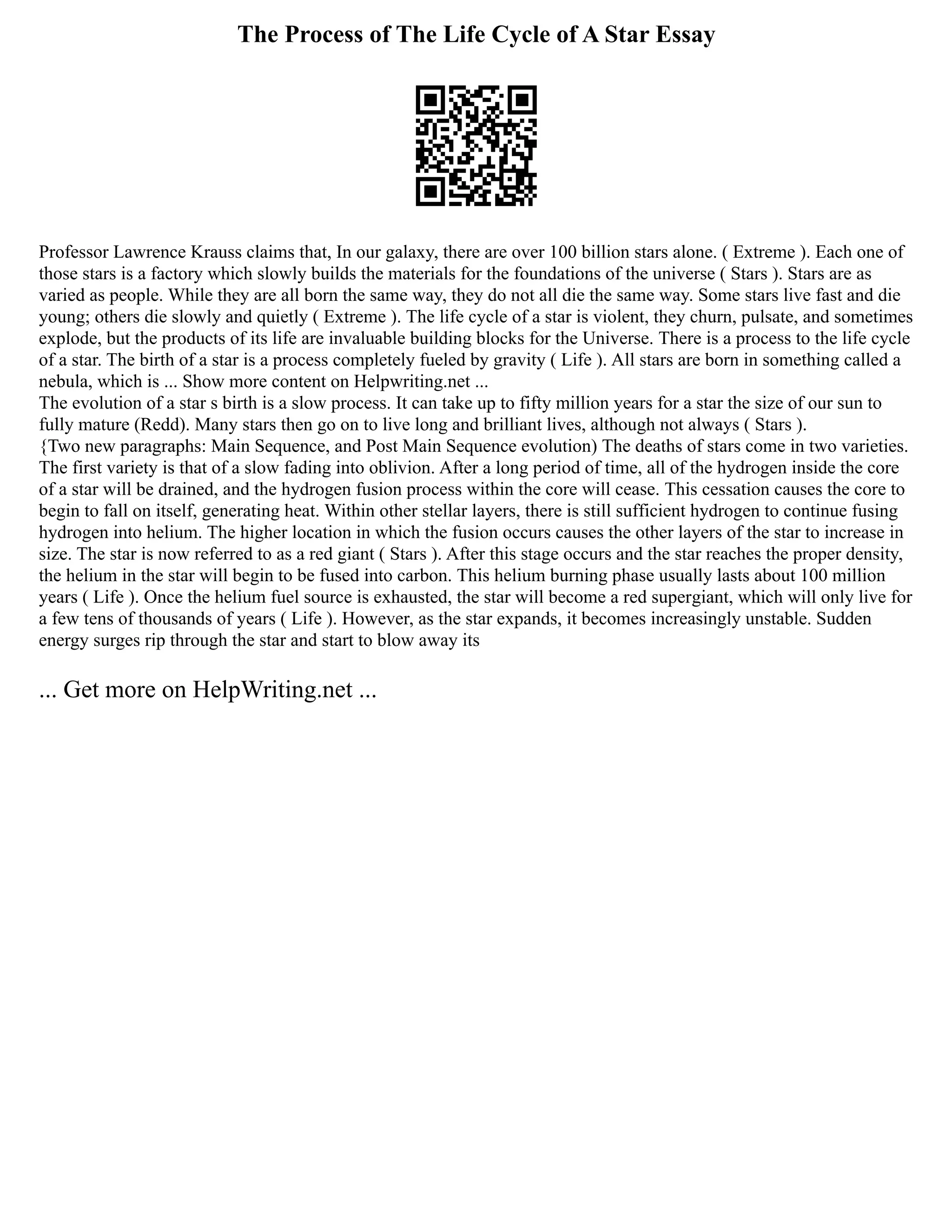 The Process of The Life Cycle of A Star Essay
Professor Lawrence Krauss claims that, In our galaxy, there are over 100 billion stars alone. ( Extreme ). Each one of
those stars is a factory which slowly builds the materials for the foundations of the universe ( Stars ). Stars are as
varied as people. While they are all born the same way, they do not all die the same way. Some stars live fast and die
young; others die slowly and quietly ( Extreme ). The life cycle of a star is violent, they churn, pulsate, and sometimes
explode, but the products of its life are invaluable building blocks for the Universe. There is a process to the life cycle
of a star. The birth of a star is a process completely fueled by gravity ( Life ). All stars are born in something called a
nebula, which is ... Show more content on Helpwriting.net ...
The evolution of a star s birth is a slow process. It can take up to fifty million years for a star the size of our sun to
fully mature (Redd). Many stars then go on to live long and brilliant lives, although not always ( Stars ).
{Two new paragraphs: Main Sequence, and Post Main Sequence evolution) The deaths of stars come in two varieties.
The first variety is that of a slow fading into oblivion. After a long period of time, all of the hydrogen inside the core
of a star will be drained, and the hydrogen fusion process within the core will cease. This cessation causes the core to
begin to fall on itself, generating heat. Within other stellar layers, there is still sufficient hydrogen to continue fusing
hydrogen into helium. The higher location in which the fusion occurs causes the other layers of the star to increase in
size. The star is now referred to as a red giant ( Stars ). After this stage occurs and the star reaches the proper density,
the helium in the star will begin to be fused into carbon. This helium burning phase usually lasts about 100 million
years ( Life ). Once the helium fuel source is exhausted, the star will become a red supergiant, which will only live for
a few tens of thousands of years ( Life ). However, as the star expands, it becomes increasingly unstable. Sudden
energy surges rip through the star and start to blow away its
... Get more on HelpWriting.net ...
 