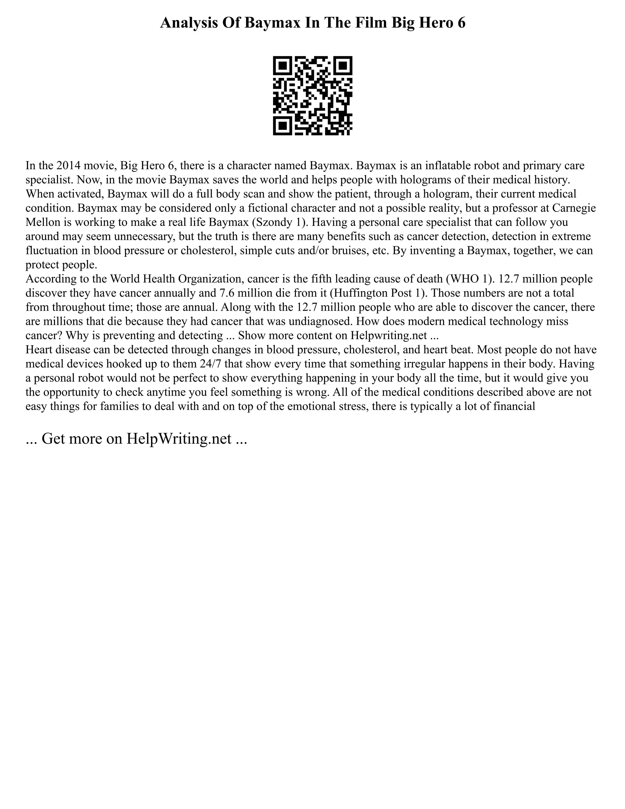 Analysis Of Baymax In The Film Big Hero 6
In the 2014 movie, Big Hero 6, there is a character named Baymax. Baymax is an inflatable robot and primary care
specialist. Now, in the movie Baymax saves the world and helps people with holograms of their medical history.
When activated, Baymax will do a full body scan and show the patient, through a hologram, their current medical
condition. Baymax may be considered only a fictional character and not a possible reality, but a professor at Carnegie
Mellon is working to make a real life Baymax (Szondy 1). Having a personal care specialist that can follow you
around may seem unnecessary, but the truth is there are many benefits such as cancer detection, detection in extreme
fluctuation in blood pressure or cholesterol, simple cuts and/or bruises, etc. By inventing a Baymax, together, we can
protect people.
According to the World Health Organization, cancer is the fifth leading cause of death (WHO 1). 12.7 million people
discover they have cancer annually and 7.6 million die from it (Huffington Post 1). Those numbers are not a total
from throughout time; those are annual. Along with the 12.7 million people who are able to discover the cancer, there
are millions that die because they had cancer that was undiagnosed. How does modern medical technology miss
cancer? Why is preventing and detecting ... Show more content on Helpwriting.net ...
Heart disease can be detected through changes in blood pressure, cholesterol, and heart beat. Most people do not have
medical devices hooked up to them 24/7 that show every time that something irregular happens in their body. Having
a personal robot would not be perfect to show everything happening in your body all the time, but it would give you
the opportunity to check anytime you feel something is wrong. All of the medical conditions described above are not
easy things for families to deal with and on top of the emotional stress, there is typically a lot of financial
... Get more on HelpWriting.net ...
 