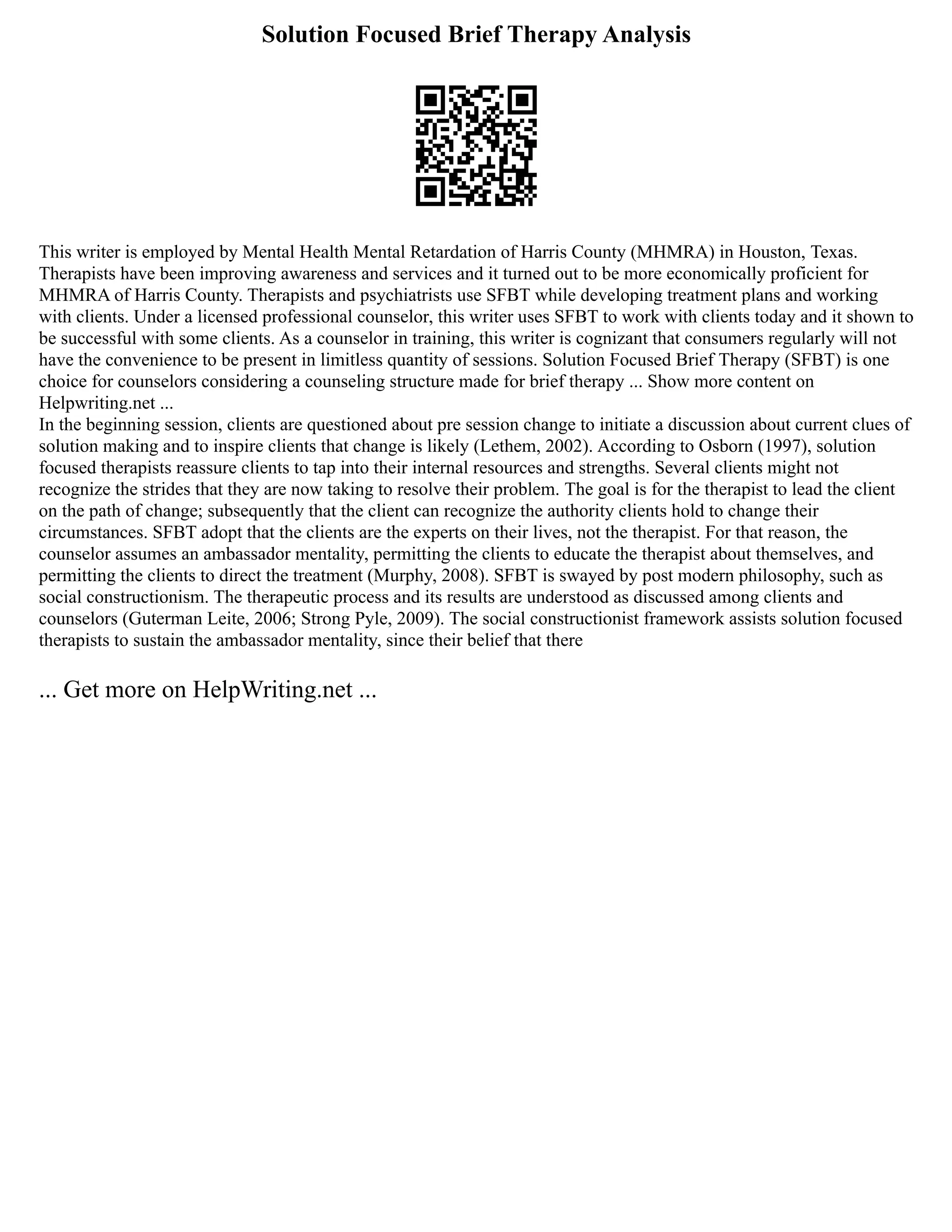 Solution Focused Brief Therapy Analysis
This writer is employed by Mental Health Mental Retardation of Harris County (MHMRA) in Houston, Texas.
Therapists have been improving awareness and services and it turned out to be more economically proficient for
MHMRA of Harris County. Therapists and psychiatrists use SFBT while developing treatment plans and working
with clients. Under a licensed professional counselor, this writer uses SFBT to work with clients today and it shown to
be successful with some clients. As a counselor in training, this writer is cognizant that consumers regularly will not
have the convenience to be present in limitless quantity of sessions. Solution Focused Brief Therapy (SFBT) is one
choice for counselors considering a counseling structure made for brief therapy ... Show more content on
Helpwriting.net ...
In the beginning session, clients are questioned about pre session change to initiate a discussion about current clues of
solution making and to inspire clients that change is likely (Lethem, 2002). According to Osborn (1997), solution
focused therapists reassure clients to tap into their internal resources and strengths. Several clients might not
recognize the strides that they are now taking to resolve their problem. The goal is for the therapist to lead the client
on the path of change; subsequently that the client can recognize the authority clients hold to change their
circumstances. SFBT adopt that the clients are the experts on their lives, not the therapist. For that reason, the
counselor assumes an ambassador mentality, permitting the clients to educate the therapist about themselves, and
permitting the clients to direct the treatment (Murphy, 2008). SFBT is swayed by post modern philosophy, such as
social constructionism. The therapeutic process and its results are understood as discussed among clients and
counselors (Guterman Leite, 2006; Strong Pyle, 2009). The social constructionist framework assists solution focused
therapists to sustain the ambassador mentality, since their belief that there
... Get more on HelpWriting.net ...
 