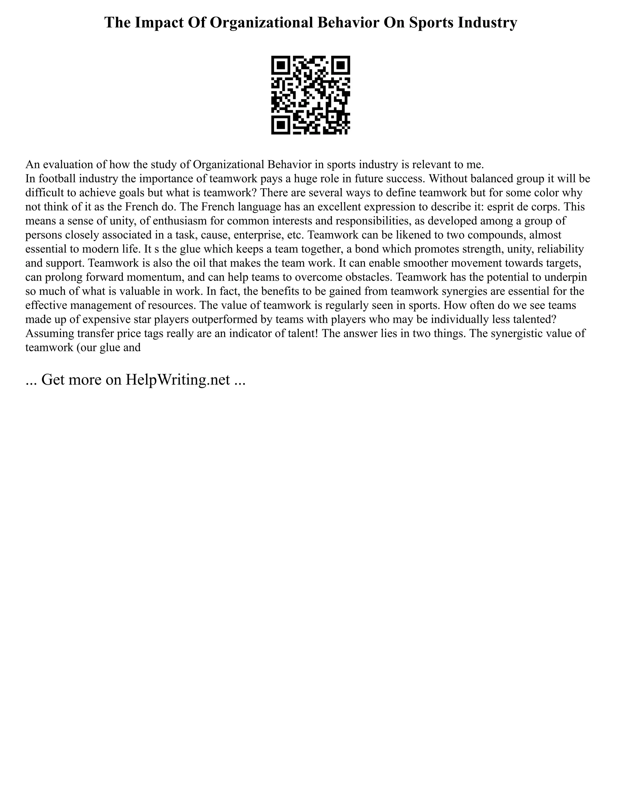 The Impact Of Organizational Behavior On Sports Industry
An evaluation of how the study of Organizational Behavior in sports industry is relevant to me.
In football industry the importance of teamwork pays a huge role in future success. Without balanced group it will be
difficult to achieve goals but what is teamwork? There are several ways to define teamwork but for some color why
not think of it as the French do. The French language has an excellent expression to describe it: esprit de corps. This
means a sense of unity, of enthusiasm for common interests and responsibilities, as developed among a group of
persons closely associated in a task, cause, enterprise, etc. Teamwork can be likened to two compounds, almost
essential to modern life. It s the glue which keeps a team together, a bond which promotes strength, unity, reliability
and support. Teamwork is also the oil that makes the team work. It can enable smoother movement towards targets,
can prolong forward momentum, and can help teams to overcome obstacles. Teamwork has the potential to underpin
so much of what is valuable in work. In fact, the benefits to be gained from teamwork synergies are essential for the
effective management of resources. The value of teamwork is regularly seen in sports. How often do we see teams
made up of expensive star players outperformed by teams with players who may be individually less talented?
Assuming transfer price tags really are an indicator of talent! The answer lies in two things. The synergistic value of
teamwork (our glue and
... Get more on HelpWriting.net ...
 