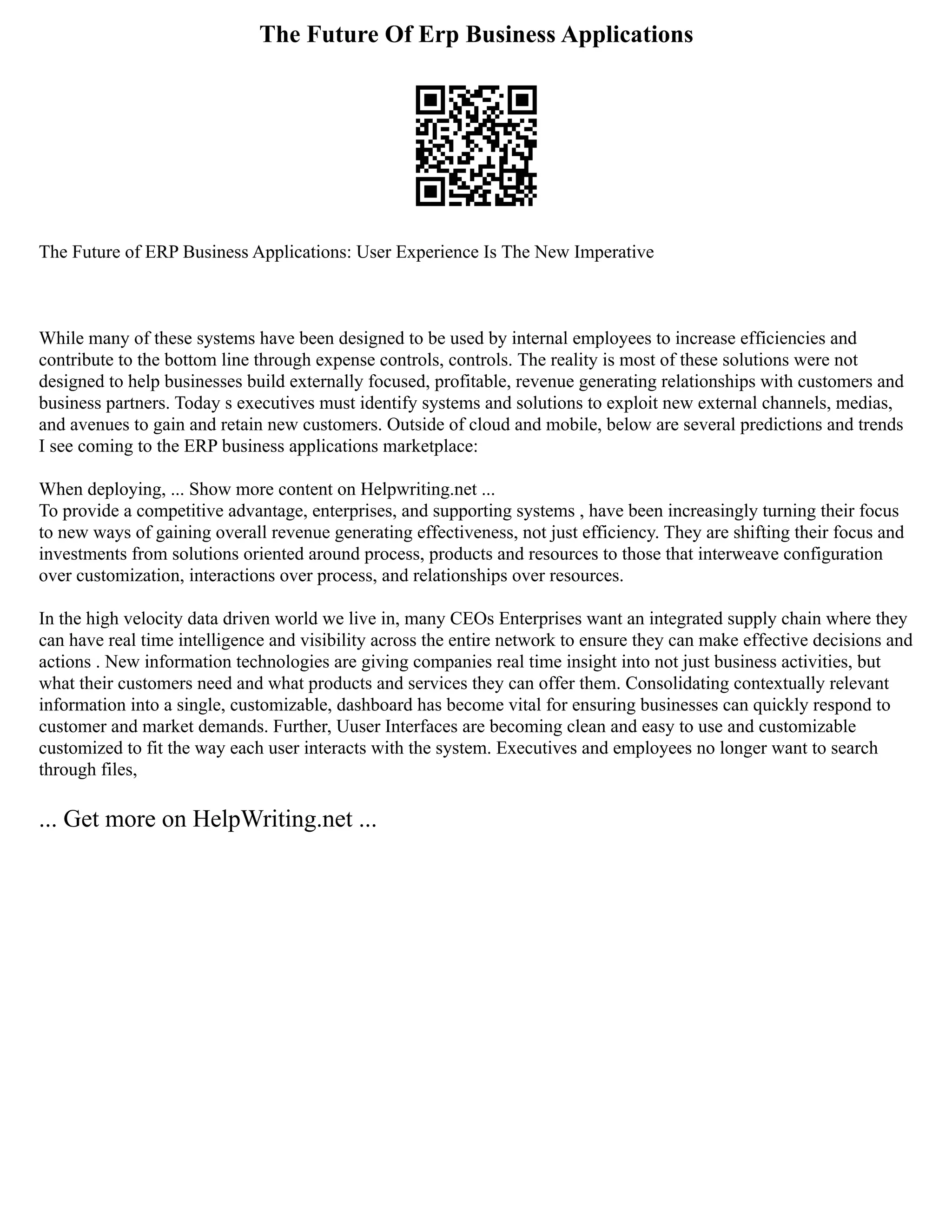 The Future Of Erp Business Applications
The Future of ERP Business Applications: User Experience Is The New Imperative
While many of these systems have been designed to be used by internal employees to increase efficiencies and
contribute to the bottom line through expense controls, controls. The reality is most of these solutions were not
designed to help businesses build externally focused, profitable, revenue generating relationships with customers and
business partners. Today s executives must identify systems and solutions to exploit new external channels, medias,
and avenues to gain and retain new customers. Outside of cloud and mobile, below are several predictions and trends
I see coming to the ERP business applications marketplace:
When deploying, ... Show more content on Helpwriting.net ...
To provide a competitive advantage, enterprises, and supporting systems , have been increasingly turning their focus
to new ways of gaining overall revenue generating effectiveness, not just efficiency. They are shifting their focus and
investments from solutions oriented around process, products and resources to those that interweave configuration
over customization, interactions over process, and relationships over resources.
In the high velocity data driven world we live in, many CEOs Enterprises want an integrated supply chain where they
can have real time intelligence and visibility across the entire network to ensure they can make effective decisions and
actions . New information technologies are giving companies real time insight into not just business activities, but
what their customers need and what products and services they can offer them. Consolidating contextually relevant
information into a single, customizable, dashboard has become vital for ensuring businesses can quickly respond to
customer and market demands. Further, Uuser Interfaces are becoming clean and easy to use and customizable
customized to fit the way each user interacts with the system. Executives and employees no longer want to search
through files,
... Get more on HelpWriting.net ...
 