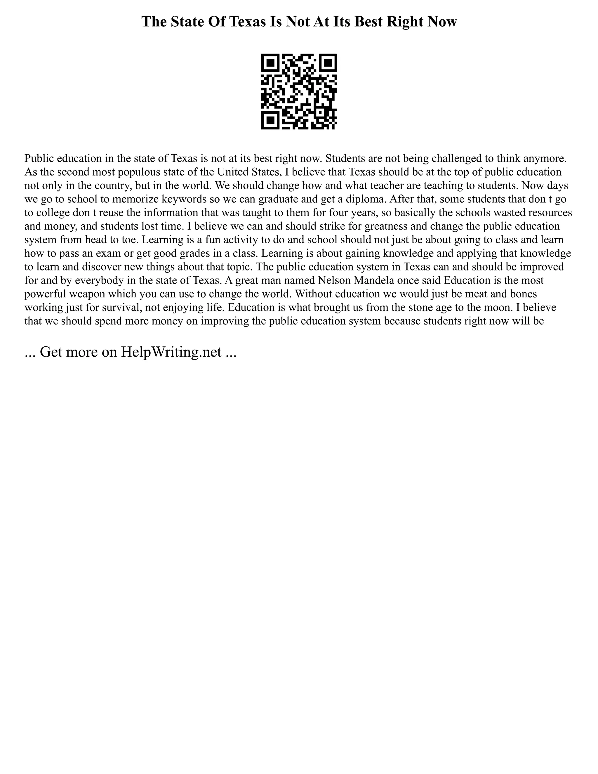 The State Of Texas Is Not At Its Best Right Now
Public education in the state of Texas is not at its best right now. Students are not being challenged to think anymore.
As the second most populous state of the United States, I believe that Texas should be at the top of public education
not only in the country, but in the world. We should change how and what teacher are teaching to students. Now days
we go to school to memorize keywords so we can graduate and get a diploma. After that, some students that don t go
to college don t reuse the information that was taught to them for four years, so basically the schools wasted resources
and money, and students lost time. I believe we can and should strike for greatness and change the public education
system from head to toe. Learning is a fun activity to do and school should not just be about going to class and learn
how to pass an exam or get good grades in a class. Learning is about gaining knowledge and applying that knowledge
to learn and discover new things about that topic. The public education system in Texas can and should be improved
for and by everybody in the state of Texas. A great man named Nelson Mandela once said Education is the most
powerful weapon which you can use to change the world. Without education we would just be meat and bones
working just for survival, not enjoying life. Education is what brought us from the stone age to the moon. I believe
that we should spend more money on improving the public education system because students right now will be
... Get more on HelpWriting.net ...
 