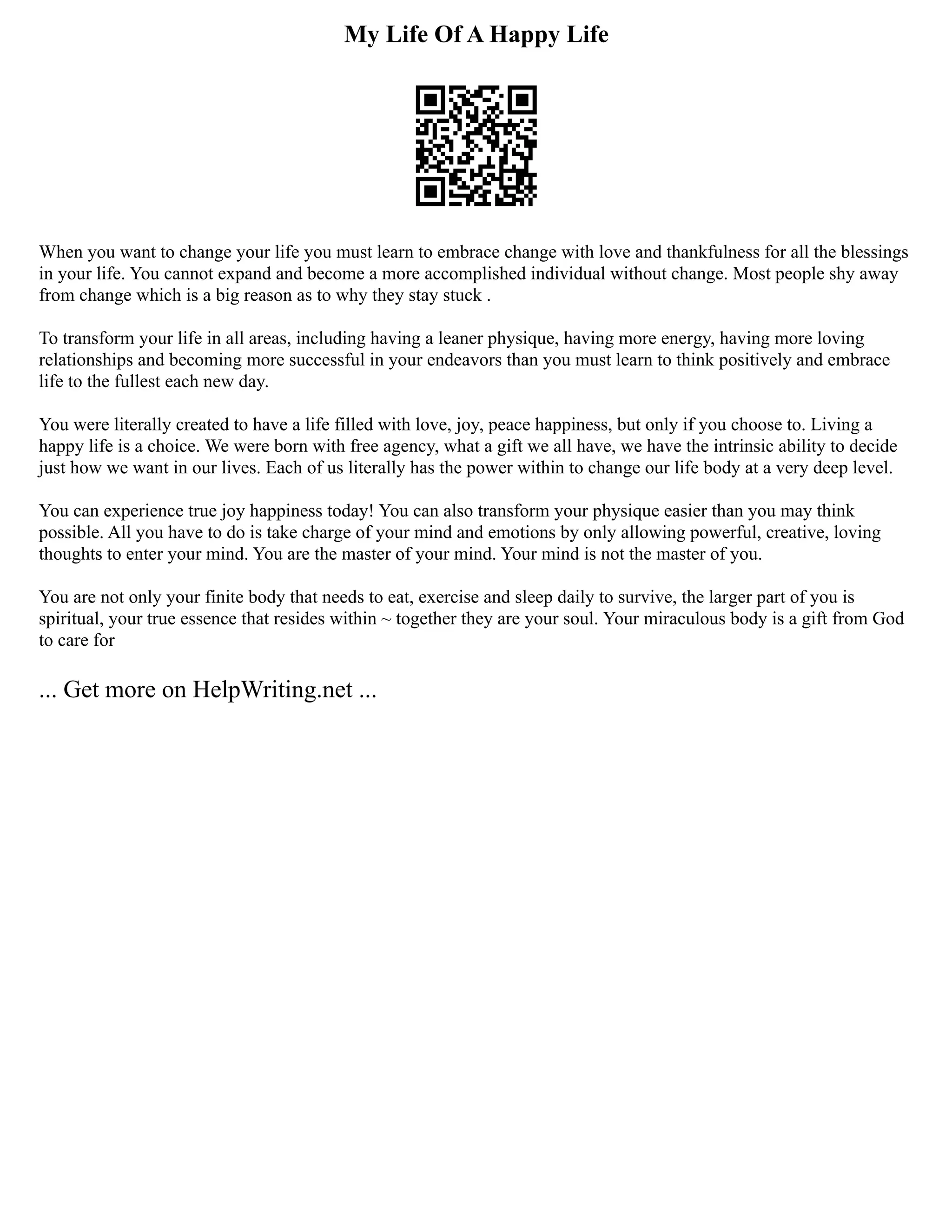 My Life Of A Happy Life
When you want to change your life you must learn to embrace change with love and thankfulness for all the blessings
in your life. You cannot expand and become a more accomplished individual without change. Most people shy away
from change which is a big reason as to why they stay stuck .
To transform your life in all areas, including having a leaner physique, having more energy, having more loving
relationships and becoming more successful in your endeavors than you must learn to think positively and embrace
life to the fullest each new day.
You were literally created to have a life filled with love, joy, peace happiness, but only if you choose to. Living a
happy life is a choice. We were born with free agency, what a gift we all have, we have the intrinsic ability to decide
just how we want in our lives. Each of us literally has the power within to change our life body at a very deep level.
You can experience true joy happiness today! You can also transform your physique easier than you may think
possible. All you have to do is take charge of your mind and emotions by only allowing powerful, creative, loving
thoughts to enter your mind. You are the master of your mind. Your mind is not the master of you.
You are not only your finite body that needs to eat, exercise and sleep daily to survive, the larger part of you is
spiritual, your true essence that resides within ~ together they are your soul. Your miraculous body is a gift from God
to care for
... Get more on HelpWriting.net ...
 