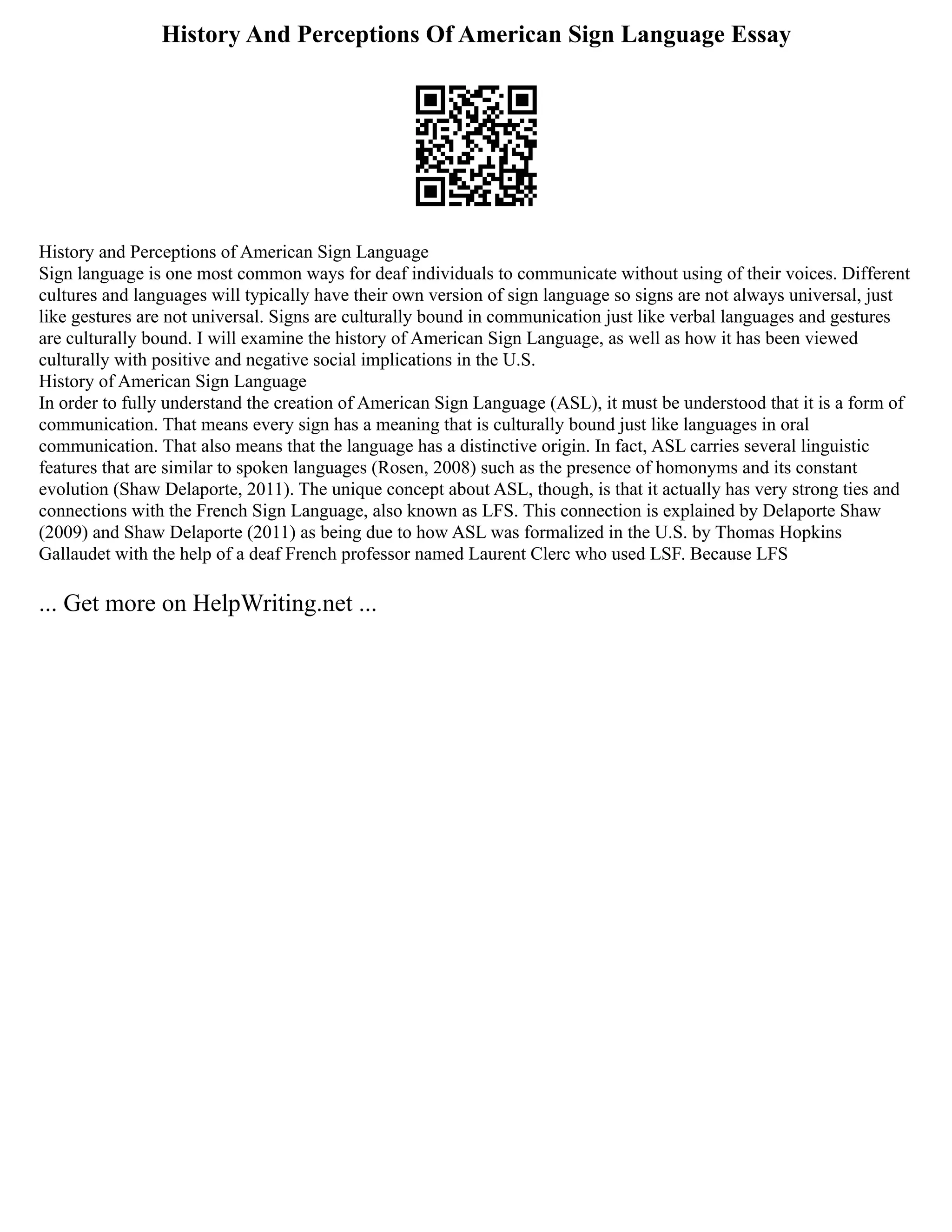 History And Perceptions Of American Sign Language Essay
History and Perceptions of American Sign Language
Sign language is one most common ways for deaf individuals to communicate without using of their voices. Different
cultures and languages will typically have their own version of sign language so signs are not always universal, just
like gestures are not universal. Signs are culturally bound in communication just like verbal languages and gestures
are culturally bound. I will examine the history of American Sign Language, as well as how it has been viewed
culturally with positive and negative social implications in the U.S.
History of American Sign Language
In order to fully understand the creation of American Sign Language (ASL), it must be understood that it is a form of
communication. That means every sign has a meaning that is culturally bound just like languages in oral
communication. That also means that the language has a distinctive origin. In fact, ASL carries several linguistic
features that are similar to spoken languages (Rosen, 2008) such as the presence of homonyms and its constant
evolution (Shaw Delaporte, 2011). The unique concept about ASL, though, is that it actually has very strong ties and
connections with the French Sign Language, also known as LFS. This connection is explained by Delaporte Shaw
(2009) and Shaw Delaporte (2011) as being due to how ASL was formalized in the U.S. by Thomas Hopkins
Gallaudet with the help of a deaf French professor named Laurent Clerc who used LSF. Because LFS
... Get more on HelpWriting.net ...
 