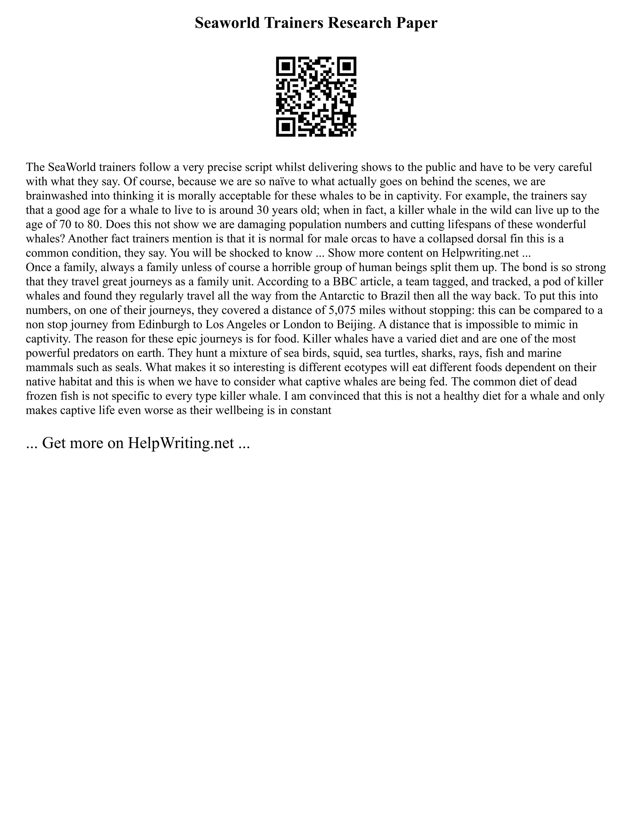 Seaworld Trainers Research Paper
The SeaWorld trainers follow a very precise script whilst delivering shows to the public and have to be very careful
with what they say. Of course, because we are so naïve to what actually goes on behind the scenes, we are
brainwashed into thinking it is morally acceptable for these whales to be in captivity. For example, the trainers say
that a good age for a whale to live to is around 30 years old; when in fact, a killer whale in the wild can live up to the
age of 70 to 80. Does this not show we are damaging population numbers and cutting lifespans of these wonderful
whales? Another fact trainers mention is that it is normal for male orcas to have a collapsed dorsal fin this is a
common condition, they say. You will be shocked to know ... Show more content on Helpwriting.net ...
Once a family, always a family unless of course a horrible group of human beings split them up. The bond is so strong
that they travel great journeys as a family unit. According to a BBC article, a team tagged, and tracked, a pod of killer
whales and found they regularly travel all the way from the Antarctic to Brazil then all the way back. To put this into
numbers, on one of their journeys, they covered a distance of 5,075 miles without stopping: this can be compared to a
non stop journey from Edinburgh to Los Angeles or London to Beijing. A distance that is impossible to mimic in
captivity. The reason for these epic journeys is for food. Killer whales have a varied diet and are one of the most
powerful predators on earth. They hunt a mixture of sea birds, squid, sea turtles, sharks, rays, fish and marine
mammals such as seals. What makes it so interesting is different ecotypes will eat different foods dependent on their
native habitat and this is when we have to consider what captive whales are being fed. The common diet of dead
frozen fish is not specific to every type killer whale. I am convinced that this is not a healthy diet for a whale and only
makes captive life even worse as their wellbeing is in constant
... Get more on HelpWriting.net ...
 