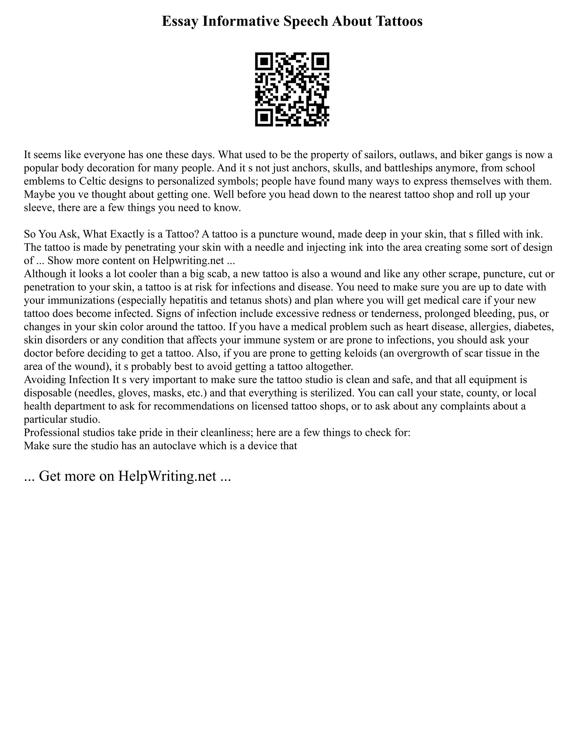 Essay Informative Speech About Tattoos
It seems like everyone has one these days. What used to be the property of sailors, outlaws, and biker gangs is now a
popular body decoration for many people. And it s not just anchors, skulls, and battleships anymore, from school
emblems to Celtic designs to personalized symbols; people have found many ways to express themselves with them.
Maybe you ve thought about getting one. Well before you head down to the nearest tattoo shop and roll up your
sleeve, there are a few things you need to know.
So You Ask, What Exactly is a Tattoo? A tattoo is a puncture wound, made deep in your skin, that s filled with ink.
The tattoo is made by penetrating your skin with a needle and injecting ink into the area creating some sort of design
of ... Show more content on Helpwriting.net ...
Although it looks a lot cooler than a big scab, a new tattoo is also a wound and like any other scrape, puncture, cut or
penetration to your skin, a tattoo is at risk for infections and disease. You need to make sure you are up to date with
your immunizations (especially hepatitis and tetanus shots) and plan where you will get medical care if your new
tattoo does become infected. Signs of infection include excessive redness or tenderness, prolonged bleeding, pus, or
changes in your skin color around the tattoo. If you have a medical problem such as heart disease, allergies, diabetes,
skin disorders or any condition that affects your immune system or are prone to infections, you should ask your
doctor before deciding to get a tattoo. Also, if you are prone to getting keloids (an overgrowth of scar tissue in the
area of the wound), it s probably best to avoid getting a tattoo altogether.
Avoiding Infection It s very important to make sure the tattoo studio is clean and safe, and that all equipment is
disposable (needles, gloves, masks, etc.) and that everything is sterilized. You can call your state, county, or local
health department to ask for recommendations on licensed tattoo shops, or to ask about any complaints about a
particular studio.
Professional studios take pride in their cleanliness; here are a few things to check for:
Make sure the studio has an autoclave which is a device that
... Get more on HelpWriting.net ...
 