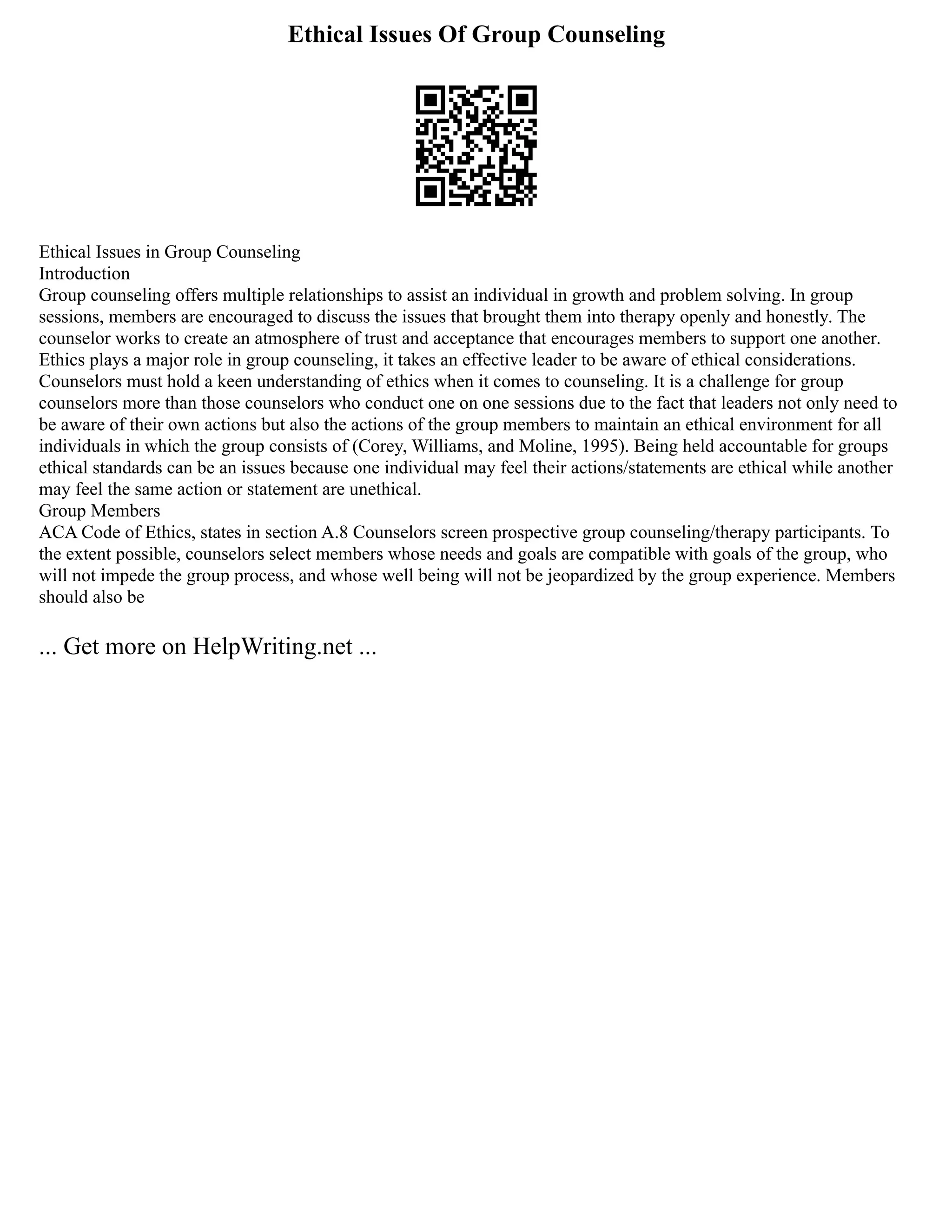 Ethical Issues Of Group Counseling
Ethical Issues in Group Counseling
Introduction
Group counseling offers multiple relationships to assist an individual in growth and problem solving. In group
sessions, members are encouraged to discuss the issues that brought them into therapy openly and honestly. The
counselor works to create an atmosphere of trust and acceptance that encourages members to support one another.
Ethics plays a major role in group counseling, it takes an effective leader to be aware of ethical considerations.
Counselors must hold a keen understanding of ethics when it comes to counseling. It is a challenge for group
counselors more than those counselors who conduct one on one sessions due to the fact that leaders not only need to
be aware of their own actions but also the actions of the group members to maintain an ethical environment for all
individuals in which the group consists of (Corey, Williams, and Moline, 1995). Being held accountable for groups
ethical standards can be an issues because one individual may feel their actions/statements are ethical while another
may feel the same action or statement are unethical.
Group Members
ACA Code of Ethics, states in section A.8 Counselors screen prospective group counseling/therapy participants. To
the extent possible, counselors select members whose needs and goals are compatible with goals of the group, who
will not impede the group process, and whose well being will not be jeopardized by the group experience. Members
should also be
... Get more on HelpWriting.net ...
 