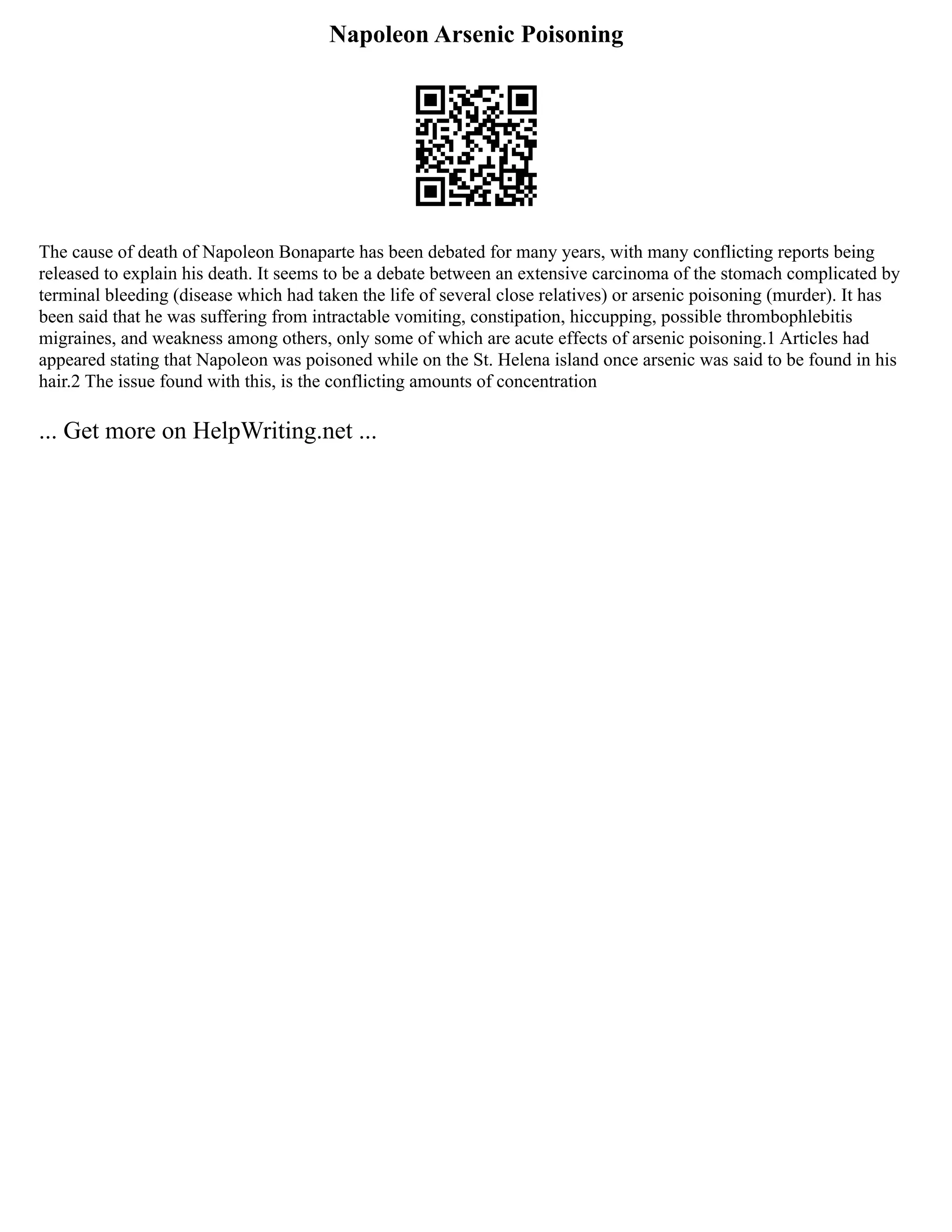 Napoleon Arsenic Poisoning
The cause of death of Napoleon Bonaparte has been debated for many years, with many conflicting reports being
released to explain his death. It seems to be a debate between an extensive carcinoma of the stomach complicated by
terminal bleeding (disease which had taken the life of several close relatives) or arsenic poisoning (murder). It has
been said that he was suffering from intractable vomiting, constipation, hiccupping, possible thrombophlebitis
migraines, and weakness among others, only some of which are acute effects of arsenic poisoning.1 Articles had
appeared stating that Napoleon was poisoned while on the St. Helena island once arsenic was said to be found in his
hair.2 The issue found with this, is the conflicting amounts of concentration
... Get more on HelpWriting.net ...
 