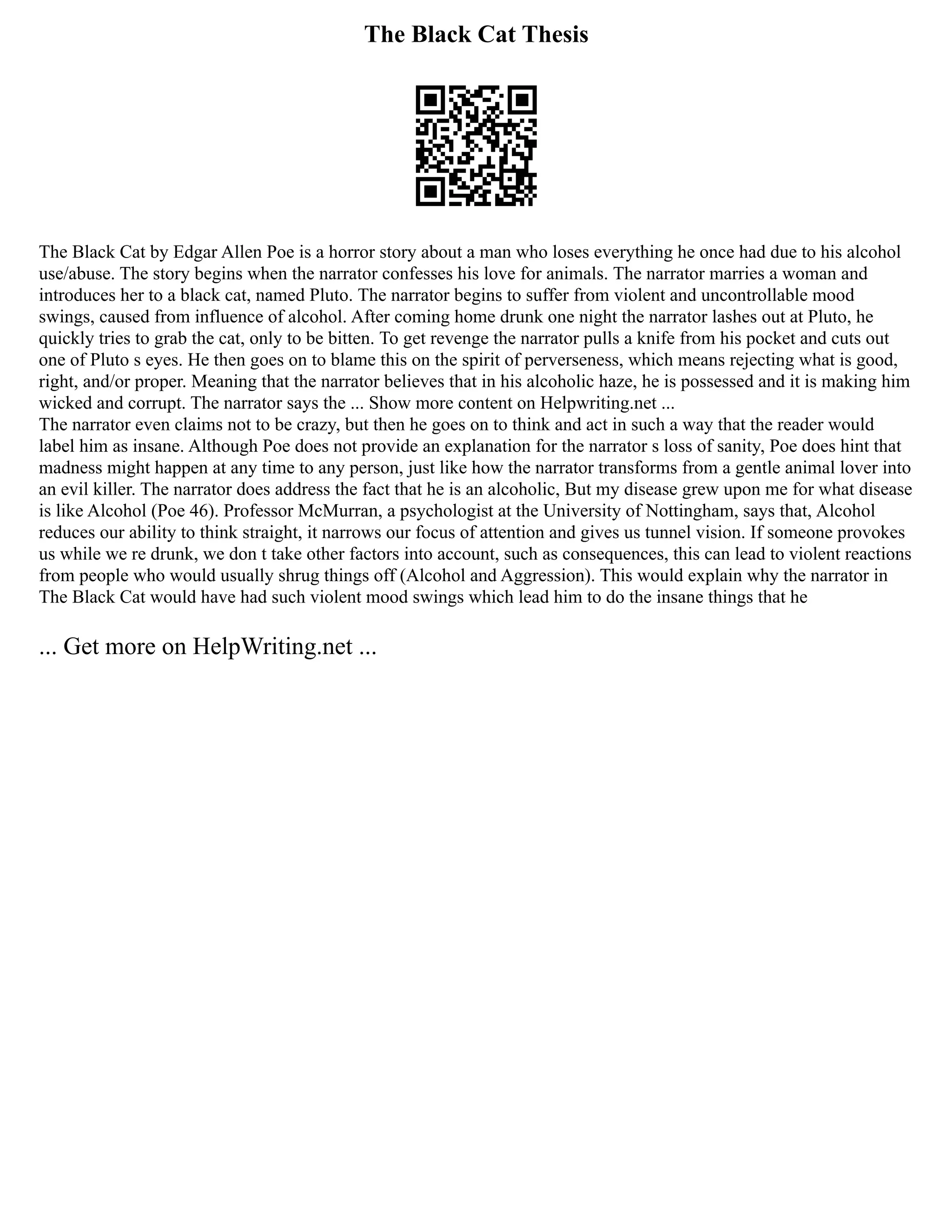 The Black Cat Thesis
The Black Cat by Edgar Allen Poe is a horror story about a man who loses everything he once had due to his alcohol
use/abuse. The story begins when the narrator confesses his love for animals. The narrator marries a woman and
introduces her to a black cat, named Pluto. The narrator begins to suffer from violent and uncontrollable mood
swings, caused from influence of alcohol. After coming home drunk one night the narrator lashes out at Pluto, he
quickly tries to grab the cat, only to be bitten. To get revenge the narrator pulls a knife from his pocket and cuts out
one of Pluto s eyes. He then goes on to blame this on the spirit of perverseness, which means rejecting what is good,
right, and/or proper. Meaning that the narrator believes that in his alcoholic haze, he is possessed and it is making him
wicked and corrupt. The narrator says the ... Show more content on Helpwriting.net ...
The narrator even claims not to be crazy, but then he goes on to think and act in such a way that the reader would
label him as insane. Although Poe does not provide an explanation for the narrator s loss of sanity, Poe does hint that
madness might happen at any time to any person, just like how the narrator transforms from a gentle animal lover into
an evil killer. The narrator does address the fact that he is an alcoholic, But my disease grew upon me for what disease
is like Alcohol (Poe 46). Professor McMurran, a psychologist at the University of Nottingham, says that, Alcohol
reduces our ability to think straight, it narrows our focus of attention and gives us tunnel vision. If someone provokes
us while we re drunk, we don t take other factors into account, such as consequences, this can lead to violent reactions
from people who would usually shrug things off (Alcohol and Aggression). This would explain why the narrator in
The Black Cat would have had such violent mood swings which lead him to do the insane things that he
... Get more on HelpWriting.net ...
 