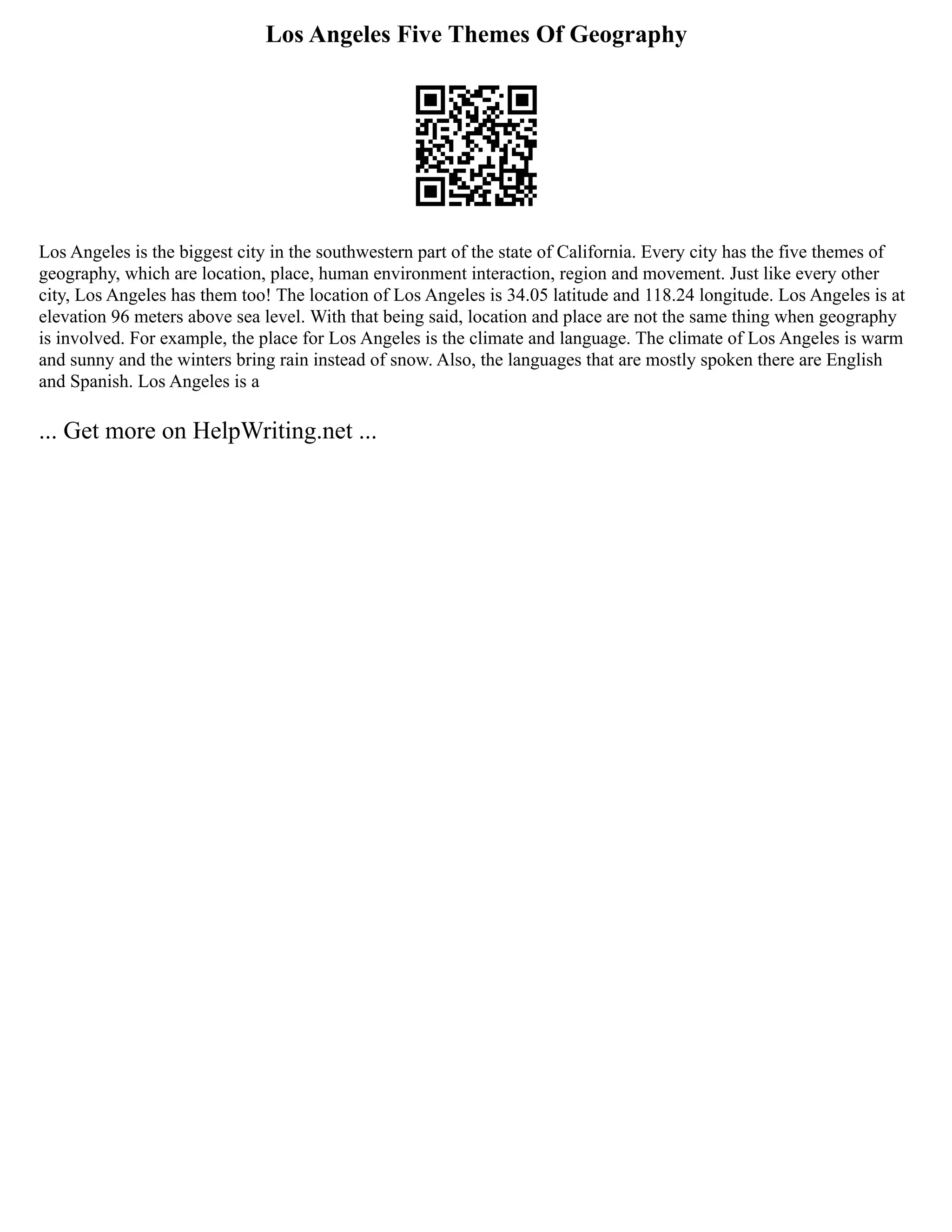 Los Angeles Five Themes Of Geography
Los Angeles is the biggest city in the southwestern part of the state of California. Every city has the five themes of
geography, which are location, place, human environment interaction, region and movement. Just like every other
city, Los Angeles has them too! The location of Los Angeles is 34.05 latitude and 118.24 longitude. Los Angeles is at
elevation 96 meters above sea level. With that being said, location and place are not the same thing when geography
is involved. For example, the place for Los Angeles is the climate and language. The climate of Los Angeles is warm
and sunny and the winters bring rain instead of snow. Also, the languages that are mostly spoken there are English
and Spanish. Los Angeles is a
... Get more on HelpWriting.net ...
 