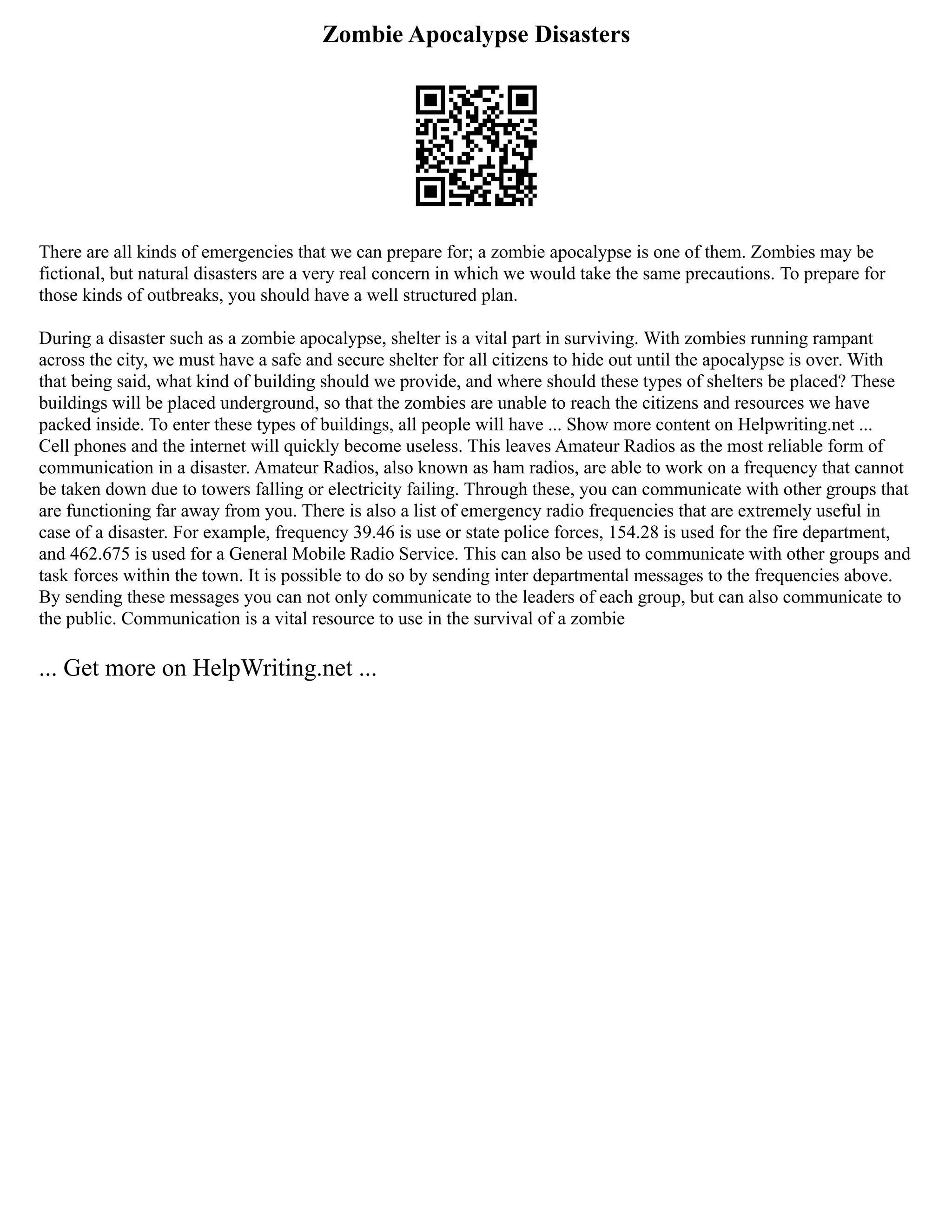 Zombie Apocalypse Disasters
There are all kinds of emergencies that we can prepare for; a zombie apocalypse is one of them. Zombies may be
fictional, but natural disasters are a very real concern in which we would take the same precautions. To prepare for
those kinds of outbreaks, you should have a well structured plan.
During a disaster such as a zombie apocalypse, shelter is a vital part in surviving. With zombies running rampant
across the city, we must have a safe and secure shelter for all citizens to hide out until the apocalypse is over. With
that being said, what kind of building should we provide, and where should these types of shelters be placed? These
buildings will be placed underground, so that the zombies are unable to reach the citizens and resources we have
packed inside. To enter these types of buildings, all people will have ... Show more content on Helpwriting.net ...
Cell phones and the internet will quickly become useless. This leaves Amateur Radios as the most reliable form of
communication in a disaster. Amateur Radios, also known as ham radios, are able to work on a frequency that cannot
be taken down due to towers falling or electricity failing. Through these, you can communicate with other groups that
are functioning far away from you. There is also a list of emergency radio frequencies that are extremely useful in
case of a disaster. For example, frequency 39.46 is use or state police forces, 154.28 is used for the fire department,
and 462.675 is used for a General Mobile Radio Service. This can also be used to communicate with other groups and
task forces within the town. It is possible to do so by sending inter departmental messages to the frequencies above.
By sending these messages you can not only communicate to the leaders of each group, but can also communicate to
the public. Communication is a vital resource to use in the survival of a zombie
... Get more on HelpWriting.net ...
 