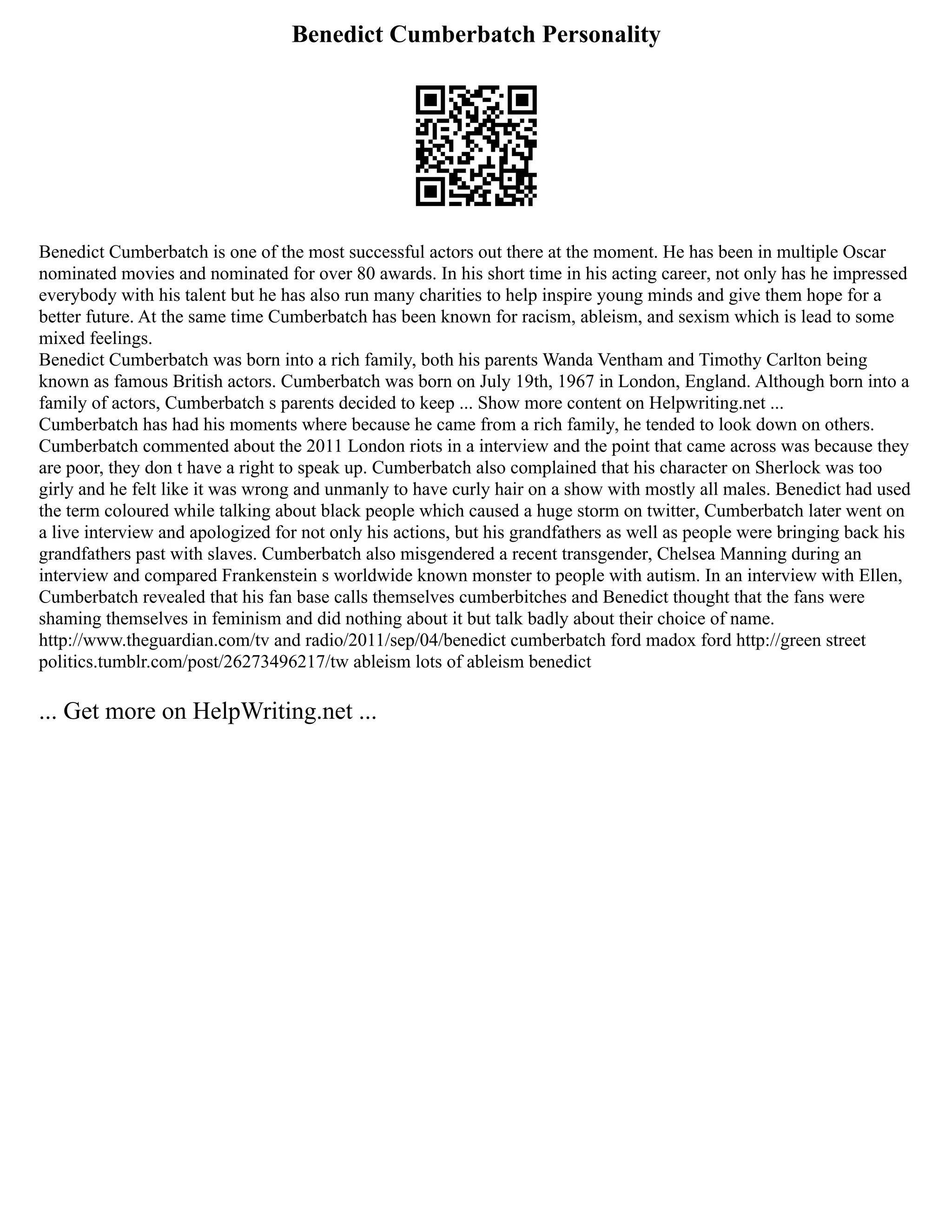 Benedict Cumberbatch Personality
Benedict Cumberbatch is one of the most successful actors out there at the moment. He has been in multiple Oscar
nominated movies and nominated for over 80 awards. In his short time in his acting career, not only has he impressed
everybody with his talent but he has also run many charities to help inspire young minds and give them hope for a
better future. At the same time Cumberbatch has been known for racism, ableism, and sexism which is lead to some
mixed feelings.
Benedict Cumberbatch was born into a rich family, both his parents Wanda Ventham and Timothy Carlton being
known as famous British actors. Cumberbatch was born on July 19th, 1967 in London, England. Although born into a
family of actors, Cumberbatch s parents decided to keep ... Show more content on Helpwriting.net ...
Cumberbatch has had his moments where because he came from a rich family, he tended to look down on others.
Cumberbatch commented about the 2011 London riots in a interview and the point that came across was because they
are poor, they don t have a right to speak up. Cumberbatch also complained that his character on Sherlock was too
girly and he felt like it was wrong and unmanly to have curly hair on a show with mostly all males. Benedict had used
the term coloured while talking about black people which caused a huge storm on twitter, Cumberbatch later went on
a live interview and apologized for not only his actions, but his grandfathers as well as people were bringing back his
grandfathers past with slaves. Cumberbatch also misgendered a recent transgender, Chelsea Manning during an
interview and compared Frankenstein s worldwide known monster to people with autism. In an interview with Ellen,
Cumberbatch revealed that his fan base calls themselves cumberbitches and Benedict thought that the fans were
shaming themselves in feminism and did nothing about it but talk badly about their choice of name.
http://www.theguardian.com/tv and radio/2011/sep/04/benedict cumberbatch ford madox ford http://green street
politics.tumblr.com/post/26273496217/tw ableism lots of ableism benedict
... Get more on HelpWriting.net ...
 