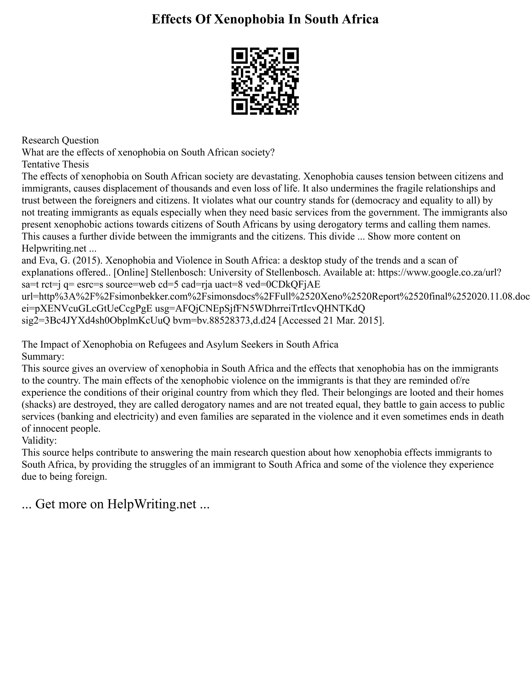 Effects Of Xenophobia In South Africa
Research Question
What are the effects of xenophobia on South African society?
Tentative Thesis
The effects of xenophobia on South African society are devastating. Xenophobia causes tension between citizens and
immigrants, causes displacement of thousands and even loss of life. It also undermines the fragile relationships and
trust between the foreigners and citizens. It violates what our country stands for (democracy and equality to all) by
not treating immigrants as equals especially when they need basic services from the government. The immigrants also
present xenophobic actions towards citizens of South Africans by using derogatory terms and calling them names.
This causes a further divide between the immigrants and the citizens. This divide ... Show more content on
Helpwriting.net ...
and Eva, G. (2015). Xenophobia and Violence in South Africa: a desktop study of the trends and a scan of
explanations offered.. [Online] Stellenbosch: University of Stellenbosch. Available at: https://www.google.co.za/url?
sa=t rct=j q= esrc=s source=web cd=5 cad=rja uact=8 ved=0CDkQFjAE
url=http%3A%2F%2Fsimonbekker.com%2Fsimonsdocs%2FFull%2520Xeno%2520Report%2520final%252020.11.08.doc
ei=pXENVcuGLcGtUeCcgPgE usg=AFQjCNEpSjfFN5WDhrreiTrtIcvQHNTKdQ
sig2=3Bc4JYXd4sh0ObplmKcUuQ bvm=bv.88528373,d.d24 [Accessed 21 Mar. 2015].
The Impact of Xenophobia on Refugees and Asylum Seekers in South Africa
Summary:
This source gives an overview of xenophobia in South Africa and the effects that xenophobia has on the immigrants
to the country. The main effects of the xenophobic violence on the immigrants is that they are reminded of/re
experience the conditions of their original country from which they fled. Their belongings are looted and their homes
(shacks) are destroyed, they are called derogatory names and are not treated equal, they battle to gain access to public
services (banking and electricity) and even families are separated in the violence and it even sometimes ends in death
of innocent people.
Validity:
This source helps contribute to answering the main research question about how xenophobia effects immigrants to
South Africa, by providing the struggles of an immigrant to South Africa and some of the violence they experience
due to being foreign.
... Get more on HelpWriting.net ...
 