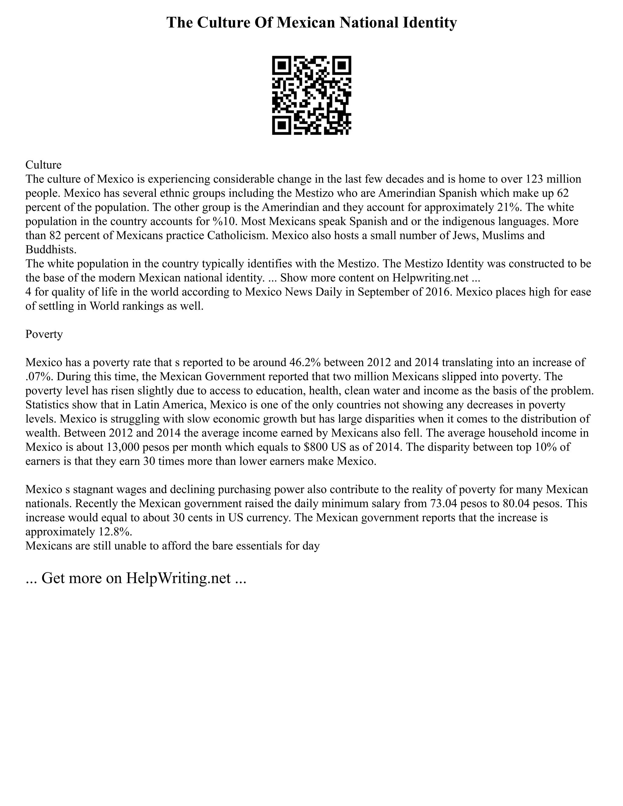 The Culture Of Mexican National Identity
Culture
The culture of Mexico is experiencing considerable change in the last few decades and is home to over 123 million
people. Mexico has several ethnic groups including the Mestizo who are Amerindian Spanish which make up 62
percent of the population. The other group is the Amerindian and they account for approximately 21%. The white
population in the country accounts for %10. Most Mexicans speak Spanish and or the indigenous languages. More
than 82 percent of Mexicans practice Catholicism. Mexico also hosts a small number of Jews, Muslims and
Buddhists.
The white population in the country typically identifies with the Mestizo. The Mestizo Identity was constructed to be
the base of the modern Mexican national identity. ... Show more content on Helpwriting.net ...
4 for quality of life in the world according to Mexico News Daily in September of 2016. Mexico places high for ease
of settling in World rankings as well.
Poverty
Mexico has a poverty rate that s reported to be around 46.2% between 2012 and 2014 translating into an increase of
.07%. During this time, the Mexican Government reported that two million Mexicans slipped into poverty. The
poverty level has risen slightly due to access to education, health, clean water and income as the basis of the problem.
Statistics show that in Latin America, Mexico is one of the only countries not showing any decreases in poverty
levels. Mexico is struggling with slow economic growth but has large disparities when it comes to the distribution of
wealth. Between 2012 and 2014 the average income earned by Mexicans also fell. The average household income in
Mexico is about 13,000 pesos per month which equals to $800 US as of 2014. The disparity between top 10% of
earners is that they earn 30 times more than lower earners make Mexico.
Mexico s stagnant wages and declining purchasing power also contribute to the reality of poverty for many Mexican
nationals. Recently the Mexican government raised the daily minimum salary from 73.04 pesos to 80.04 pesos. This
increase would equal to about 30 cents in US currency. The Mexican government reports that the increase is
approximately 12.8%.
Mexicans are still unable to afford the bare essentials for day
... Get more on HelpWriting.net ...
 