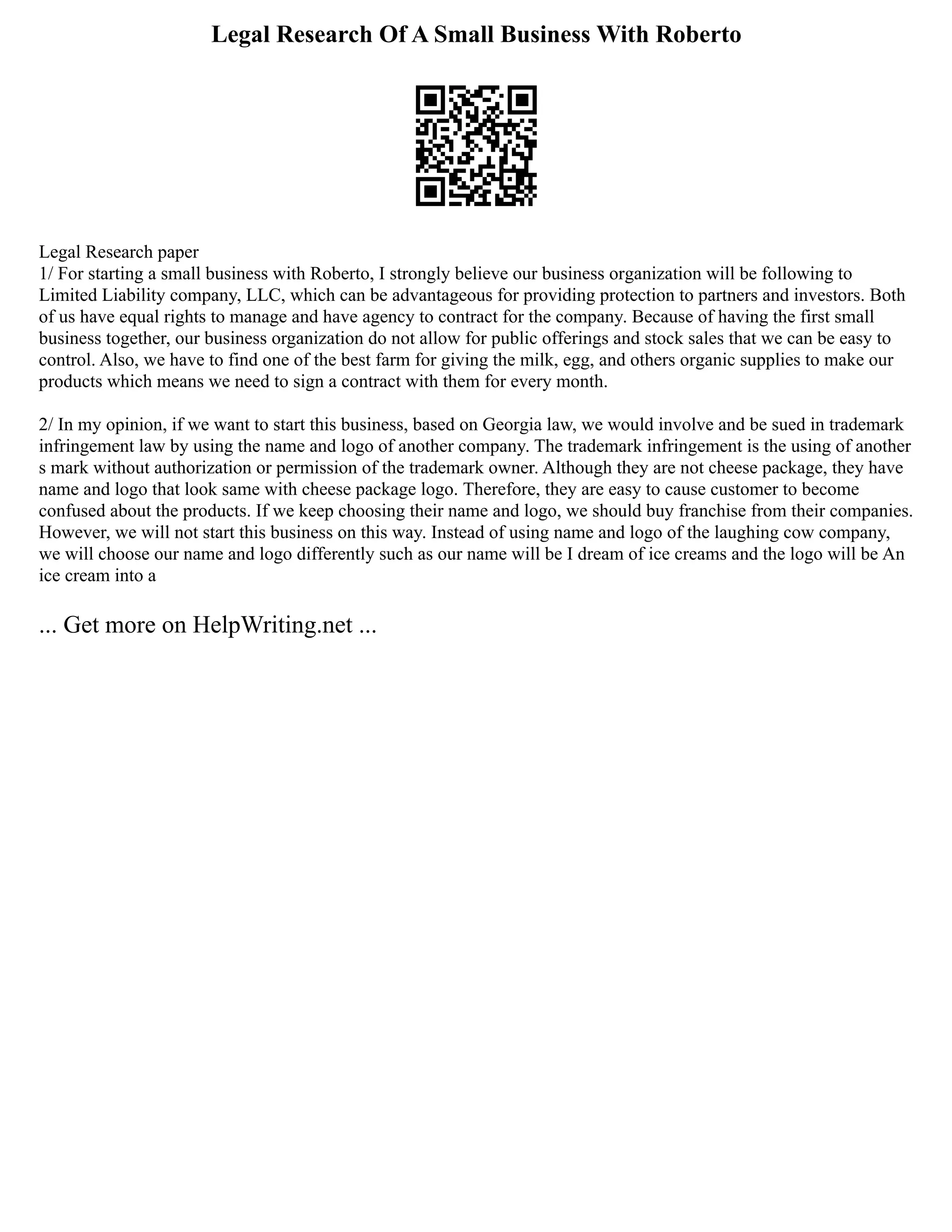Legal Research Of A Small Business With Roberto
Legal Research paper
1/ For starting a small business with Roberto, I strongly believe our business organization will be following to
Limited Liability company, LLC, which can be advantageous for providing protection to partners and investors. Both
of us have equal rights to manage and have agency to contract for the company. Because of having the first small
business together, our business organization do not allow for public offerings and stock sales that we can be easy to
control. Also, we have to find one of the best farm for giving the milk, egg, and others organic supplies to make our
products which means we need to sign a contract with them for every month.
2/ In my opinion, if we want to start this business, based on Georgia law, we would involve and be sued in trademark
infringement law by using the name and logo of another company. The trademark infringement is the using of another
s mark without authorization or permission of the trademark owner. Although they are not cheese package, they have
name and logo that look same with cheese package logo. Therefore, they are easy to cause customer to become
confused about the products. If we keep choosing their name and logo, we should buy franchise from their companies.
However, we will not start this business on this way. Instead of using name and logo of the laughing cow company,
we will choose our name and logo differently such as our name will be I dream of ice creams and the logo will be An
ice cream into a
... Get more on HelpWriting.net ...
 