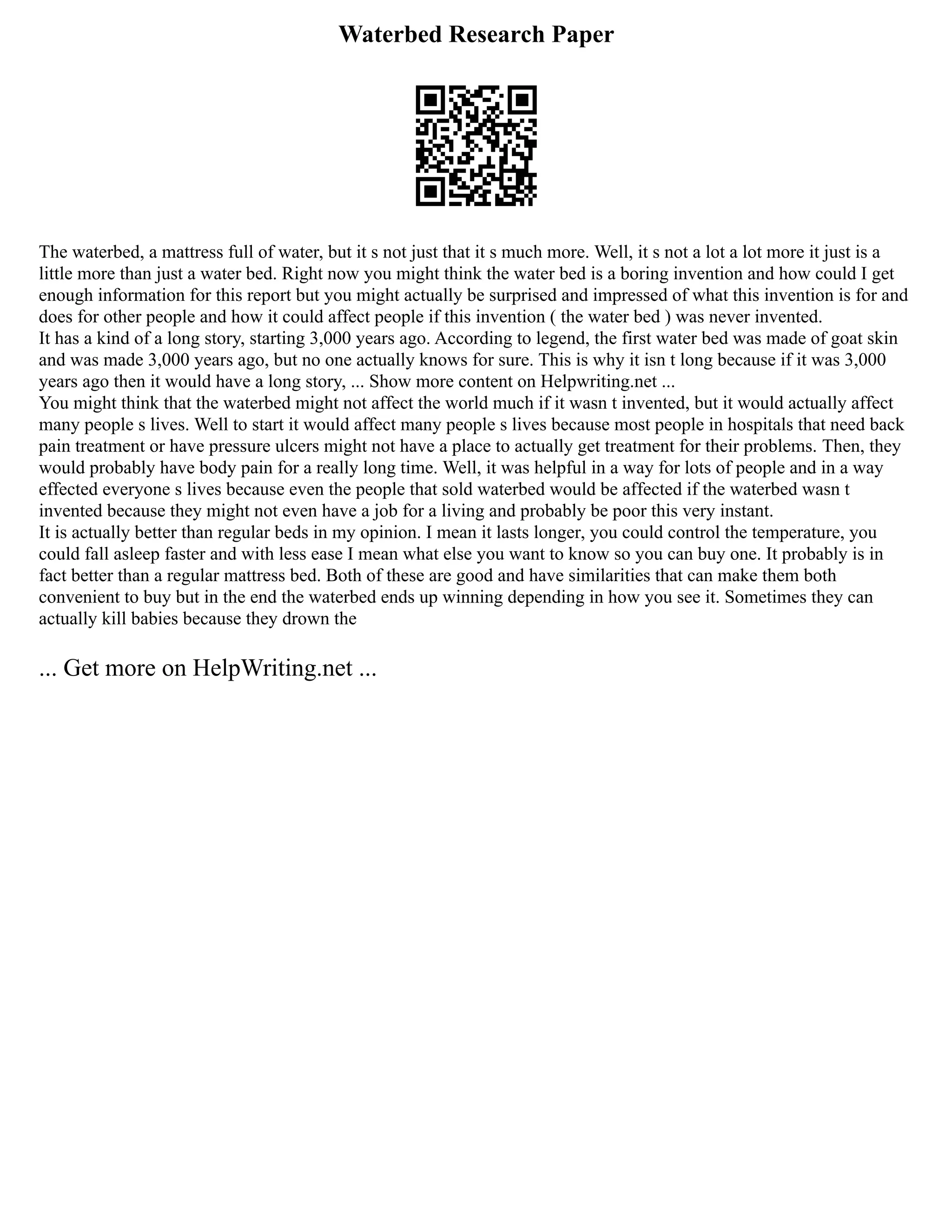 Waterbed Research Paper
The waterbed, a mattress full of water, but it s not just that it s much more. Well, it s not a lot a lot more it just is a
little more than just a water bed. Right now you might think the water bed is a boring invention and how could I get
enough information for this report but you might actually be surprised and impressed of what this invention is for and
does for other people and how it could affect people if this invention ( the water bed ) was never invented.
It has a kind of a long story, starting 3,000 years ago. According to legend, the first water bed was made of goat skin
and was made 3,000 years ago, but no one actually knows for sure. This is why it isn t long because if it was 3,000
years ago then it would have a long story, ... Show more content on Helpwriting.net ...
You might think that the waterbed might not affect the world much if it wasn t invented, but it would actually affect
many people s lives. Well to start it would affect many people s lives because most people in hospitals that need back
pain treatment or have pressure ulcers might not have a place to actually get treatment for their problems. Then, they
would probably have body pain for a really long time. Well, it was helpful in a way for lots of people and in a way
effected everyone s lives because even the people that sold waterbed would be affected if the waterbed wasn t
invented because they might not even have a job for a living and probably be poor this very instant.
It is actually better than regular beds in my opinion. I mean it lasts longer, you could control the temperature, you
could fall asleep faster and with less ease I mean what else you want to know so you can buy one. It probably is in
fact better than a regular mattress bed. Both of these are good and have similarities that can make them both
convenient to buy but in the end the waterbed ends up winning depending in how you see it. Sometimes they can
actually kill babies because they drown the
... Get more on HelpWriting.net ...
 