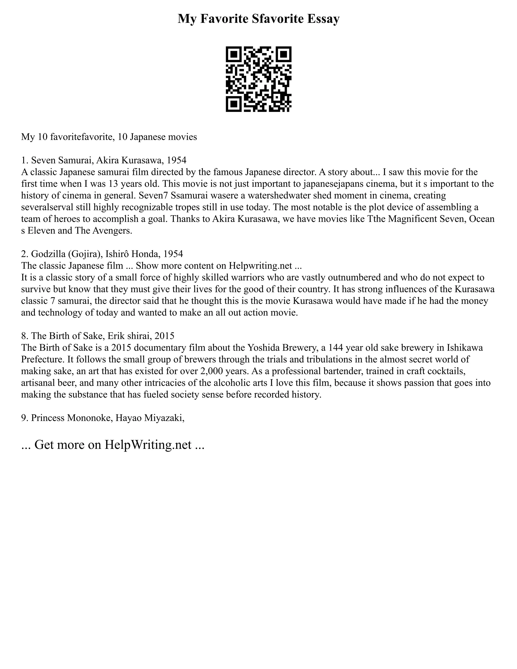 My Favorite Sfavorite Essay
My 10 favoritefavorite, 10 Japanese movies
1. Seven Samurai, Akira Kurasawa, 1954
A classic Japanese samurai film directed by the famous Japanese director. A story about... I saw this movie for the
first time when I was 13 years old. This movie is not just important to japanesejapans cinema, but it s important to the
history of cinema in general. Seven7 Ssamurai wasere a watershedwater shed moment in cinema, creating
severalserval still highly recognizable tropes still in use today. The most notable is the plot device of assembling a
team of heroes to accomplish a goal. Thanks to Akira Kurasawa, we have movies like Tthe Magnificent Seven, Ocean
s Eleven and The Avengers.
2. Godzilla (Gojira), Ishirô Honda, 1954
The classic Japanese film ... Show more content on Helpwriting.net ...
It is a classic story of a small force of highly skilled warriors who are vastly outnumbered and who do not expect to
survive but know that they must give their lives for the good of their country. It has strong influences of the Kurasawa
classic 7 samurai, the director said that he thought this is the movie Kurasawa would have made if he had the money
and technology of today and wanted to make an all out action movie.
8. The Birth of Sake, Erik shirai, 2015
The Birth of Sake is a 2015 documentary film about the Yoshida Brewery, a 144 year old sake brewery in Ishikawa
Prefecture. It follows the small group of brewers through the trials and tribulations in the almost secret world of
making sake, an art that has existed for over 2,000 years. As a professional bartender, trained in craft cocktails,
artisanal beer, and many other intricacies of the alcoholic arts I love this film, because it shows passion that goes into
making the substance that has fueled society sense before recorded history.
9. Princess Mononoke, Hayao Miyazaki,
... Get more on HelpWriting.net ...
 