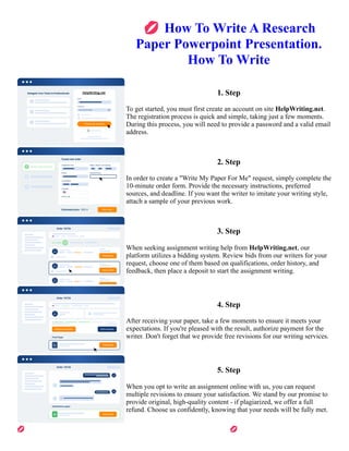 💋How To Write A Research
Paper Powerpoint Presentation.
How To Write
1. Step
To get started, you must first create an account on site HelpWriting.net.
The registration process is quick and simple, taking just a few moments.
During this process, you will need to provide a password and a valid email
address.
2. Step
In order to create a "Write My Paper For Me" request, simply complete the
10-minute order form. Provide the necessary instructions, preferred
sources, and deadline. If you want the writer to imitate your writing style,
attach a sample of your previous work.
3. Step
When seeking assignment writing help from HelpWriting.net, our
platform utilizes a bidding system. Review bids from our writers for your
request, choose one of them based on qualifications, order history, and
feedback, then place a deposit to start the assignment writing.
4. Step
After receiving your paper, take a few moments to ensure it meets your
expectations. If you're pleased with the result, authorize payment for the
writer. Don't forget that we provide free revisions for our writing services.
5. Step
When you opt to write an assignment online with us, you can request
multiple revisions to ensure your satisfaction. We stand by our promise to
provide original, high-quality content - if plagiarized, we offer a full
refund. Choose us confidently, knowing that your needs will be fully met.
💋How To Write A Research Paper Powerpoint Presentation. How To Write 💋How To Write A Research Paper
Powerpoint Presentation. How To Write
 