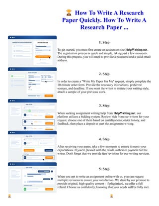 🏆How To Write A Research
Paper Quickly. How To Write A
Research Paper ...
1. Step
To get started, you must first create an account on site HelpWriting.net.
The registration process is quick and simple, taking just a few moments.
During this process, you will need to provide a password and a valid email
address.
2. Step
In order to create a "Write My Paper For Me" request, simply complete the
10-minute order form. Provide the necessary instructions, preferred
sources, and deadline. If you want the writer to imitate your writing style,
attach a sample of your previous work.
3. Step
When seeking assignment writing help from HelpWriting.net, our
platform utilizes a bidding system. Review bids from our writers for your
request, choose one of them based on qualifications, order history, and
feedback, then place a deposit to start the assignment writing.
4. Step
After receiving your paper, take a few moments to ensure it meets your
expectations. If you're pleased with the result, authorize payment for the
writer. Don't forget that we provide free revisions for our writing services.
5. Step
When you opt to write an assignment online with us, you can request
multiple revisions to ensure your satisfaction. We stand by our promise to
provide original, high-quality content - if plagiarized, we offer a full
refund. Choose us confidently, knowing that your needs will be fully met.
🏆How To Write A Research Paper Quickly. How To Write A Research Paper ... 🏆How To Write A Research
Paper Quickly. How To Write A Research Paper ...
 