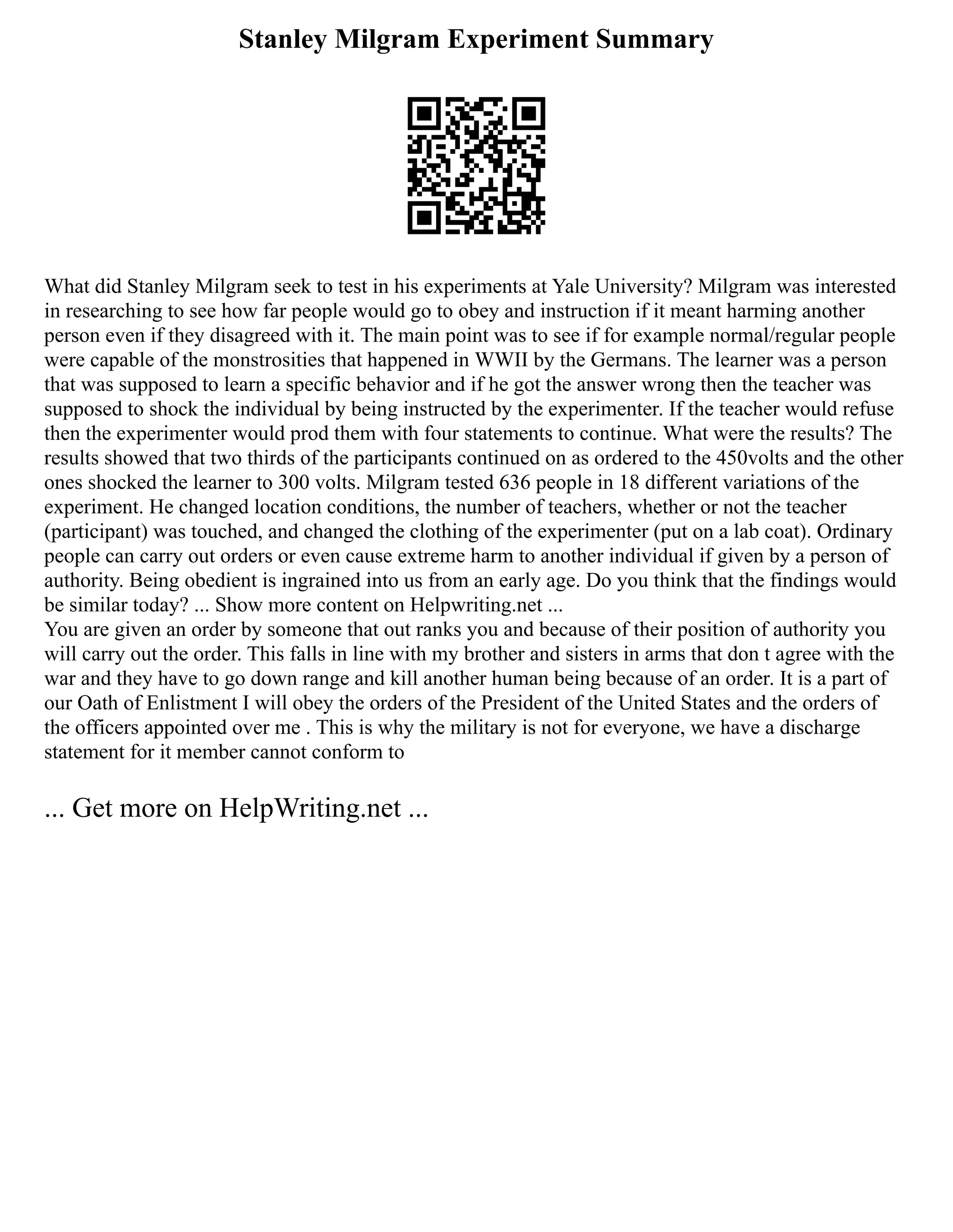Stanley Milgram Experiment Summary
What did Stanley Milgram seek to test in his experiments at Yale University? Milgram was interested
in researching to see how far people would go to obey and instruction if it meant harming another
person even if they disagreed with it. The main point was to see if for example normal/regular people
were capable of the monstrosities that happened in WWII by the Germans. The learner was a person
that was supposed to learn a specific behavior and if he got the answer wrong then the teacher was
supposed to shock the individual by being instructed by the experimenter. If the teacher would refuse
then the experimenter would prod them with four statements to continue. What were the results? The
results showed that two thirds of the participants continued on as ordered to the 450volts and the other
ones shocked the learner to 300 volts. Milgram tested 636 people in 18 different variations of the
experiment. He changed location conditions, the number of teachers, whether or not the teacher
(participant) was touched, and changed the clothing of the experimenter (put on a lab coat). Ordinary
people can carry out orders or even cause extreme harm to another individual if given by a person of
authority. Being obedient is ingrained into us from an early age. Do you think that the findings would
be similar today? ... Show more content on Helpwriting.net ...
You are given an order by someone that out ranks you and because of their position of authority you
will carry out the order. This falls in line with my brother and sisters in arms that don t agree with the
war and they have to go down range and kill another human being because of an order. It is a part of
our Oath of Enlistment I will obey the orders of the President of the United States and the orders of
the officers appointed over me . This is why the military is not for everyone, we have a discharge
statement for it member cannot conform to
... Get more on HelpWriting.net ...
 