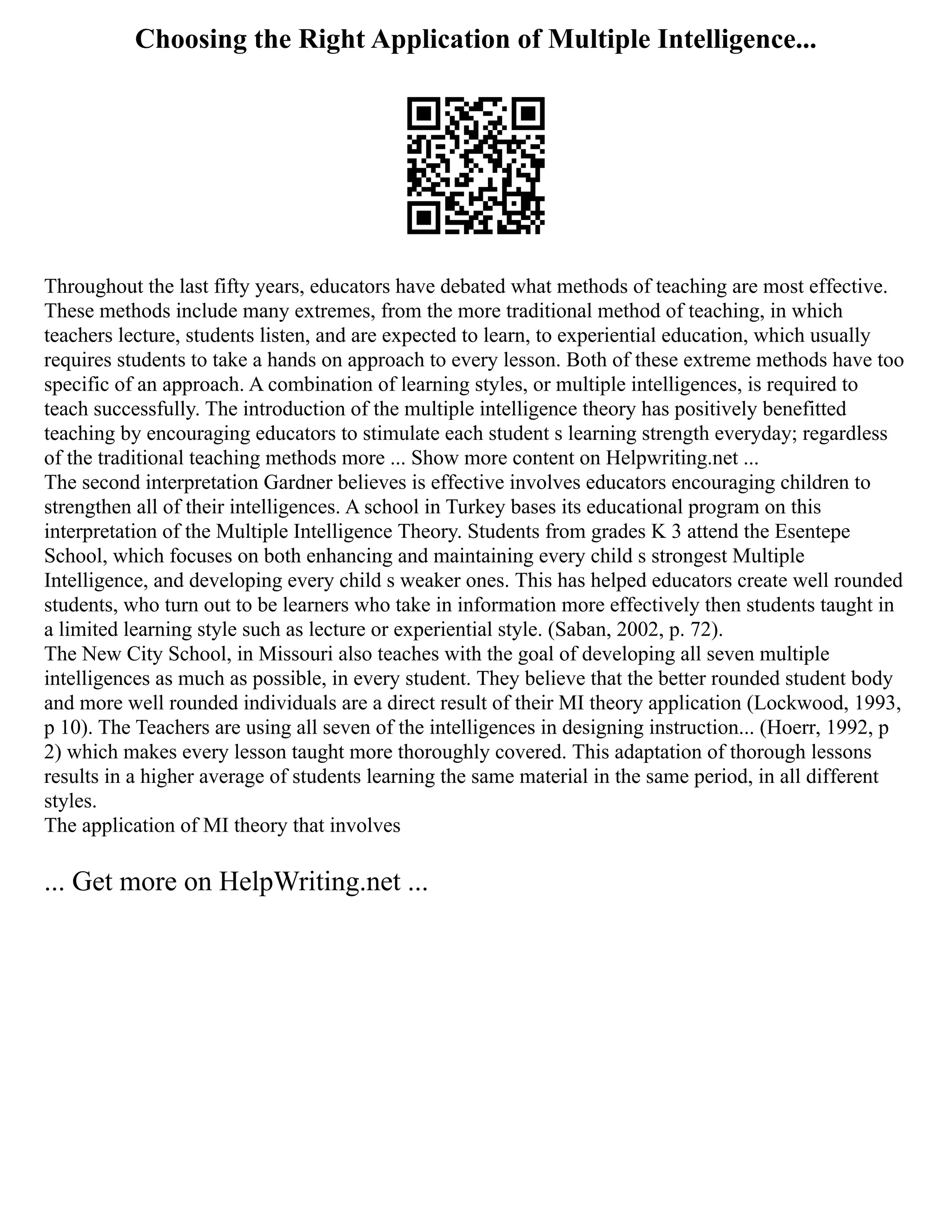 Choosing the Right Application of Multiple Intelligence...
Throughout the last fifty years, educators have debated what methods of teaching are most effective.
These methods include many extremes, from the more traditional method of teaching, in which
teachers lecture, students listen, and are expected to learn, to experiential education, which usually
requires students to take a hands on approach to every lesson. Both of these extreme methods have too
specific of an approach. A combination of learning styles, or multiple intelligences, is required to
teach successfully. The introduction of the multiple intelligence theory has positively benefitted
teaching by encouraging educators to stimulate each student s learning strength everyday; regardless
of the traditional teaching methods more ... Show more content on Helpwriting.net ...
The second interpretation Gardner believes is effective involves educators encouraging children to
strengthen all of their intelligences. A school in Turkey bases its educational program on this
interpretation of the Multiple Intelligence Theory. Students from grades K 3 attend the Esentepe
School, which focuses on both enhancing and maintaining every child s strongest Multiple
Intelligence, and developing every child s weaker ones. This has helped educators create well rounded
students, who turn out to be learners who take in information more effectively then students taught in
a limited learning style such as lecture or experiential style. (Saban, 2002, p. 72).
The New City School, in Missouri also teaches with the goal of developing all seven multiple
intelligences as much as possible, in every student. They believe that the better rounded student body
and more well rounded individuals are a direct result of their MI theory application (Lockwood, 1993,
p 10). The Teachers are using all seven of the intelligences in designing instruction... (Hoerr, 1992, p
2) which makes every lesson taught more thoroughly covered. This adaptation of thorough lessons
results in a higher average of students learning the same material in the same period, in all different
styles.
The application of MI theory that involves
... Get more on HelpWriting.net ...
 