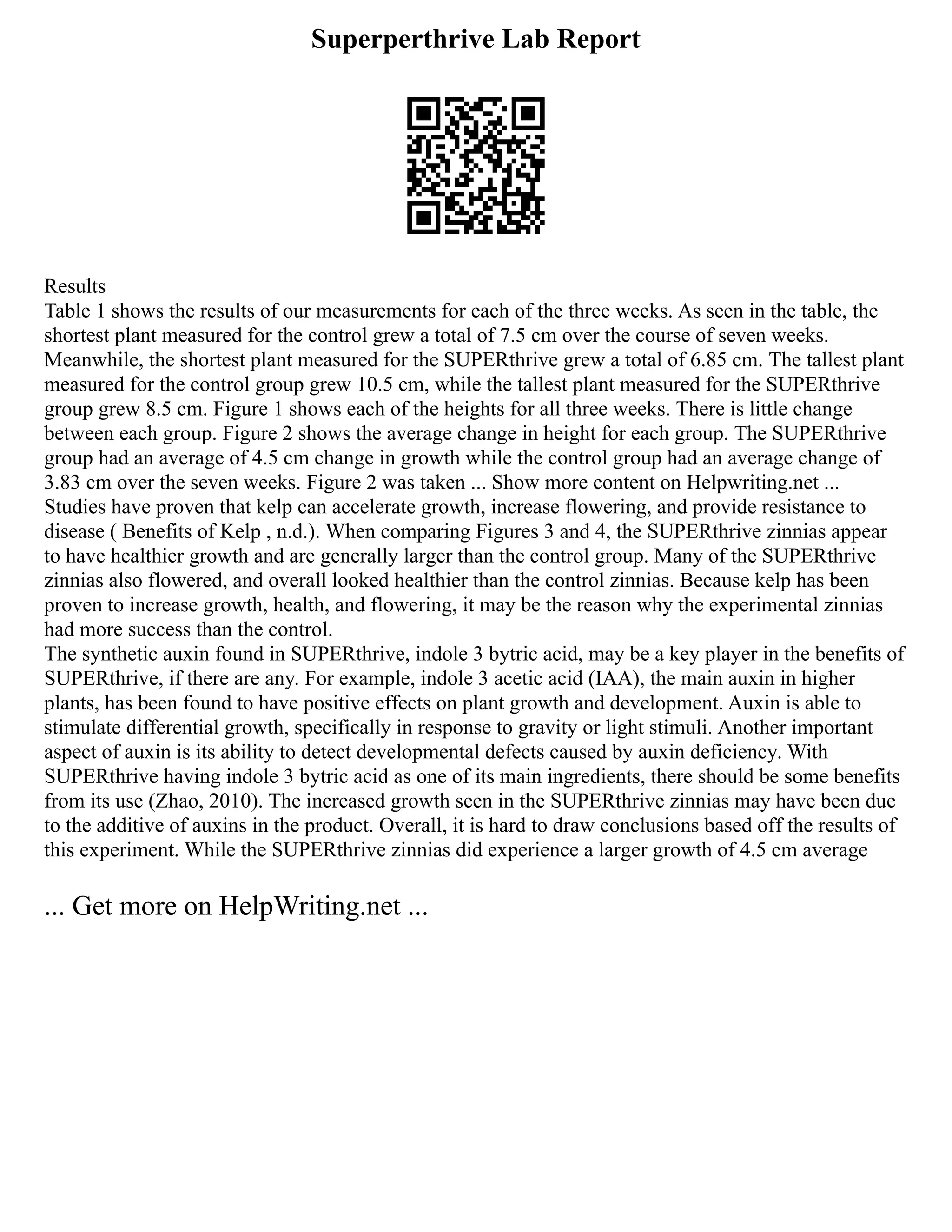 Superperthrive Lab Report
Results
Table 1 shows the results of our measurements for each of the three weeks. As seen in the table, the
shortest plant measured for the control grew a total of 7.5 cm over the course of seven weeks.
Meanwhile, the shortest plant measured for the SUPERthrive grew a total of 6.85 cm. The tallest plant
measured for the control group grew 10.5 cm, while the tallest plant measured for the SUPERthrive
group grew 8.5 cm. Figure 1 shows each of the heights for all three weeks. There is little change
between each group. Figure 2 shows the average change in height for each group. The SUPERthrive
group had an average of 4.5 cm change in growth while the control group had an average change of
3.83 cm over the seven weeks. Figure 2 was taken ... Show more content on Helpwriting.net ...
Studies have proven that kelp can accelerate growth, increase flowering, and provide resistance to
disease ( Benefits of Kelp , n.d.). When comparing Figures 3 and 4, the SUPERthrive zinnias appear
to have healthier growth and are generally larger than the control group. Many of the SUPERthrive
zinnias also flowered, and overall looked healthier than the control zinnias. Because kelp has been
proven to increase growth, health, and flowering, it may be the reason why the experimental zinnias
had more success than the control.
The synthetic auxin found in SUPERthrive, indole 3 bytric acid, may be a key player in the benefits of
SUPERthrive, if there are any. For example, indole 3 acetic acid (IAA), the main auxin in higher
plants, has been found to have positive effects on plant growth and development. Auxin is able to
stimulate differential growth, specifically in response to gravity or light stimuli. Another important
aspect of auxin is its ability to detect developmental defects caused by auxin deficiency. With
SUPERthrive having indole 3 bytric acid as one of its main ingredients, there should be some benefits
from its use (Zhao, 2010). The increased growth seen in the SUPERthrive zinnias may have been due
to the additive of auxins in the product. Overall, it is hard to draw conclusions based off the results of
this experiment. While the SUPERthrive zinnias did experience a larger growth of 4.5 cm average
... Get more on HelpWriting.net ...
 