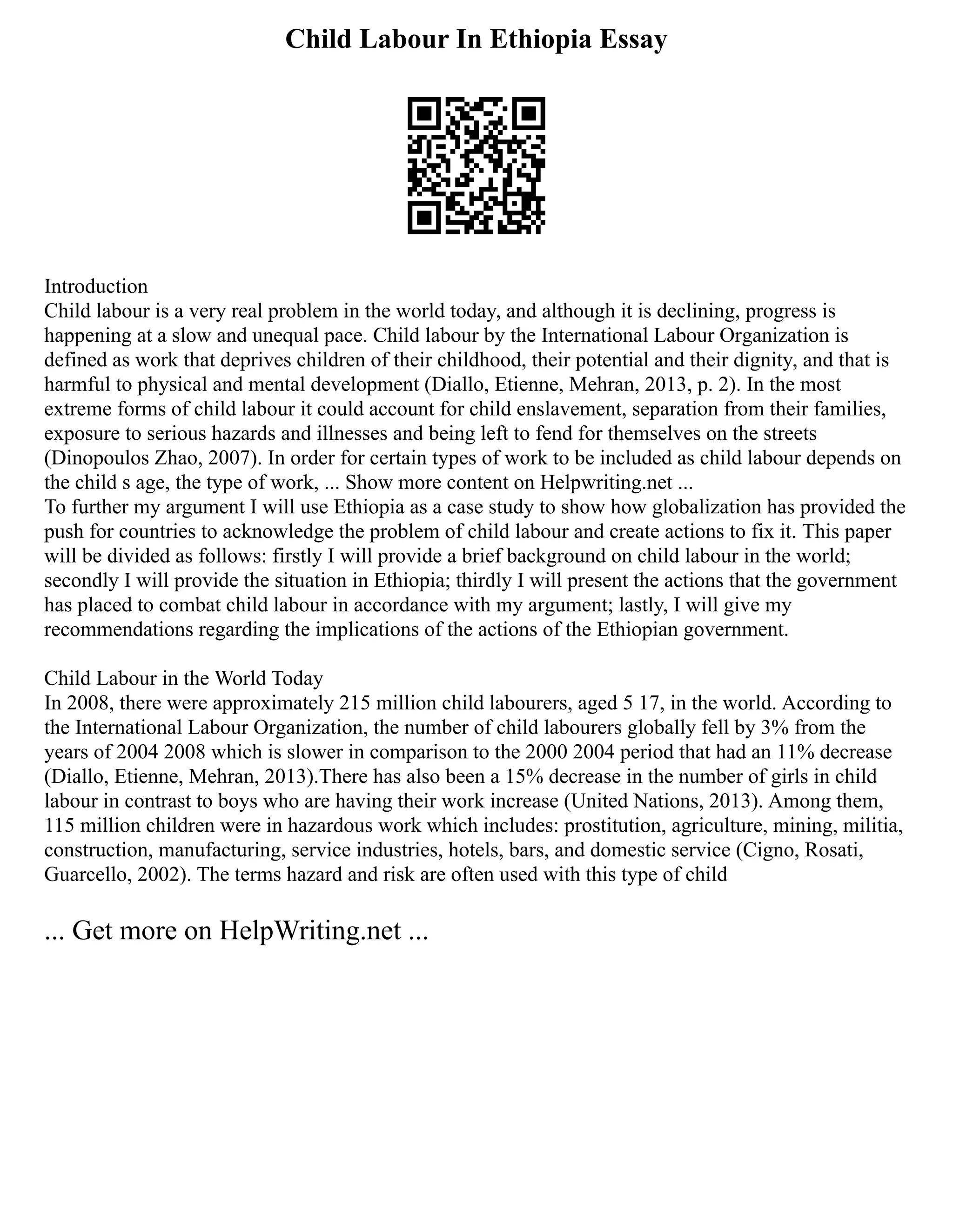 Child Labour In Ethiopia Essay
Introduction
Child labour is a very real problem in the world today, and although it is declining, progress is
happening at a slow and unequal pace. Child labour by the International Labour Organization is
defined as work that deprives children of their childhood, their potential and their dignity, and that is
harmful to physical and mental development (Diallo, Etienne, Mehran, 2013, p. 2). In the most
extreme forms of child labour it could account for child enslavement, separation from their families,
exposure to serious hazards and illnesses and being left to fend for themselves on the streets
(Dinopoulos Zhao, 2007). In order for certain types of work to be included as child labour depends on
the child s age, the type of work, ... Show more content on Helpwriting.net ...
To further my argument I will use Ethiopia as a case study to show how globalization has provided the
push for countries to acknowledge the problem of child labour and create actions to fix it. This paper
will be divided as follows: firstly I will provide a brief background on child labour in the world;
secondly I will provide the situation in Ethiopia; thirdly I will present the actions that the government
has placed to combat child labour in accordance with my argument; lastly, I will give my
recommendations regarding the implications of the actions of the Ethiopian government.
Child Labour in the World Today
In 2008, there were approximately 215 million child labourers, aged 5 17, in the world. According to
the International Labour Organization, the number of child labourers globally fell by 3% from the
years of 2004 2008 which is slower in comparison to the 2000 2004 period that had an 11% decrease
(Diallo, Etienne, Mehran, 2013).There has also been a 15% decrease in the number of girls in child
labour in contrast to boys who are having their work increase (United Nations, 2013). Among them,
115 million children were in hazardous work which includes: prostitution, agriculture, mining, militia,
construction, manufacturing, service industries, hotels, bars, and domestic service (Cigno, Rosati,
Guarcello, 2002). The terms hazard and risk are often used with this type of child
... Get more on HelpWriting.net ...
 
