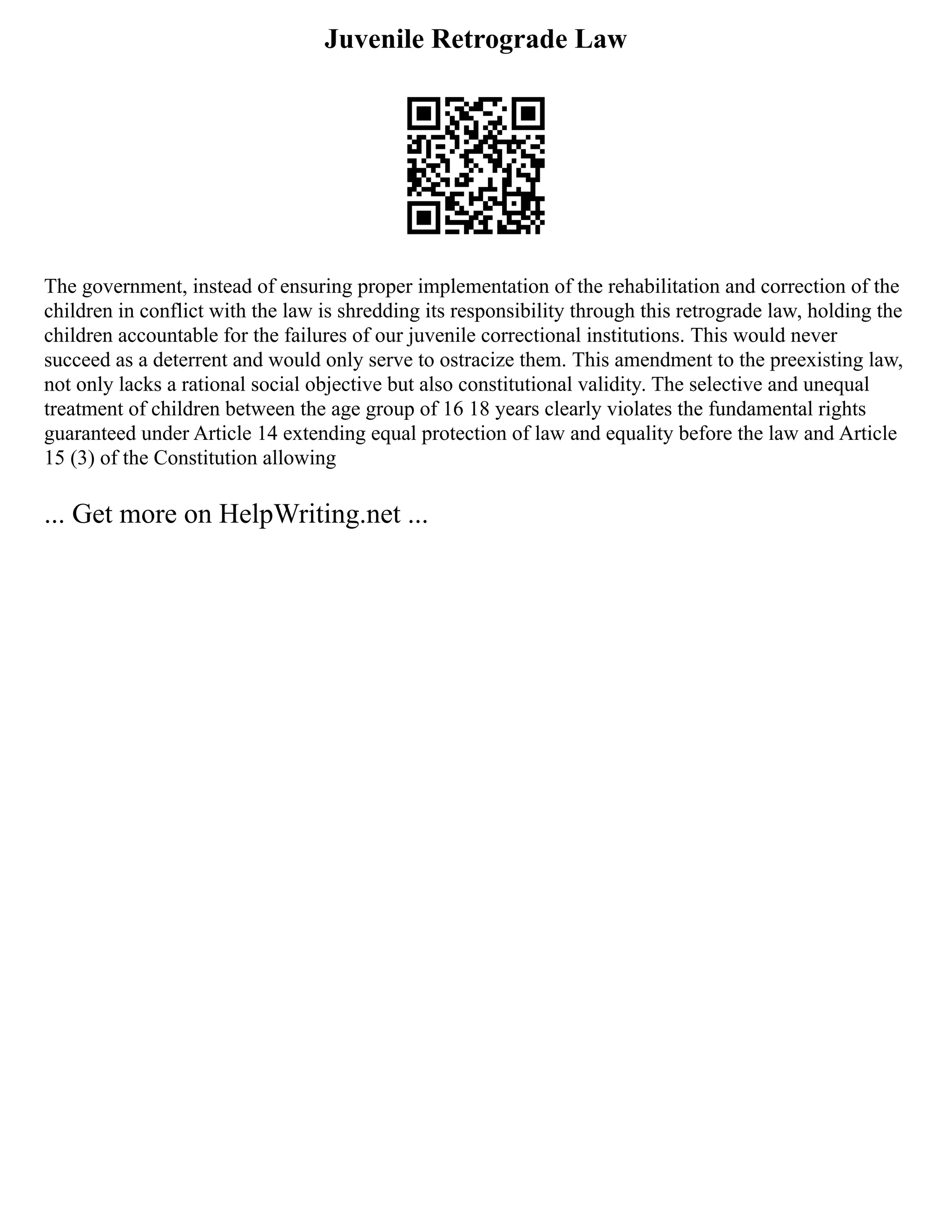 Juvenile Retrograde Law
The government, instead of ensuring proper implementation of the rehabilitation and correction of the
children in conflict with the law is shredding its responsibility through this retrograde law, holding the
children accountable for the failures of our juvenile correctional institutions. This would never
succeed as a deterrent and would only serve to ostracize them. This amendment to the preexisting law,
not only lacks a rational social objective but also constitutional validity. The selective and unequal
treatment of children between the age group of 16 18 years clearly violates the fundamental rights
guaranteed under Article 14 extending equal protection of law and equality before the law and Article
15 (3) of the Constitution allowing
... Get more on HelpWriting.net ...
 