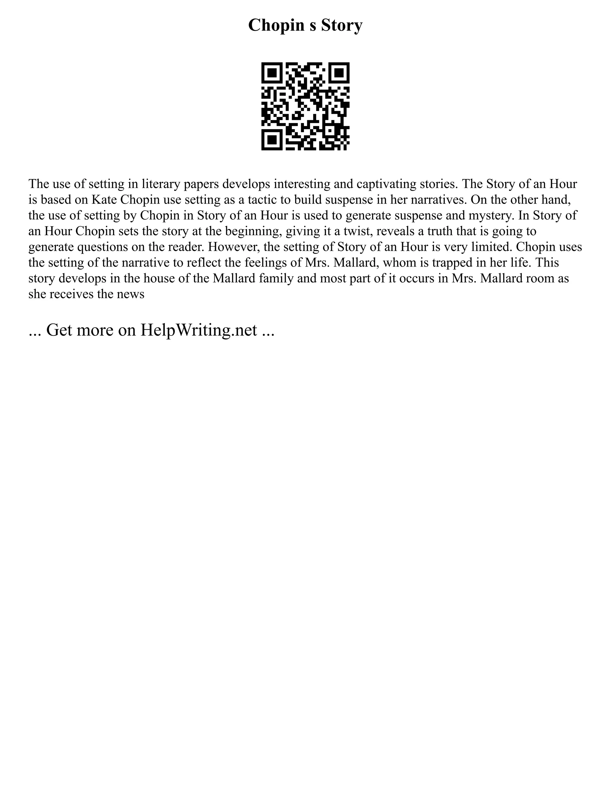 Chopin s Story
The use of setting in literary papers develops interesting and captivating stories. The Story of an Hour
is based on Kate Chopin use setting as a tactic to build suspense in her narratives. On the other hand,
the use of setting by Chopin in Story of an Hour is used to generate suspense and mystery. In Story of
an Hour Chopin sets the story at the beginning, giving it a twist, reveals a truth that is going to
generate questions on the reader. However, the setting of Story of an Hour is very limited. Chopin uses
the setting of the narrative to reflect the feelings of Mrs. Mallard, whom is trapped in her life. This
story develops in the house of the Mallard family and most part of it occurs in Mrs. Mallard room as
she receives the news
... Get more on HelpWriting.net ...
 