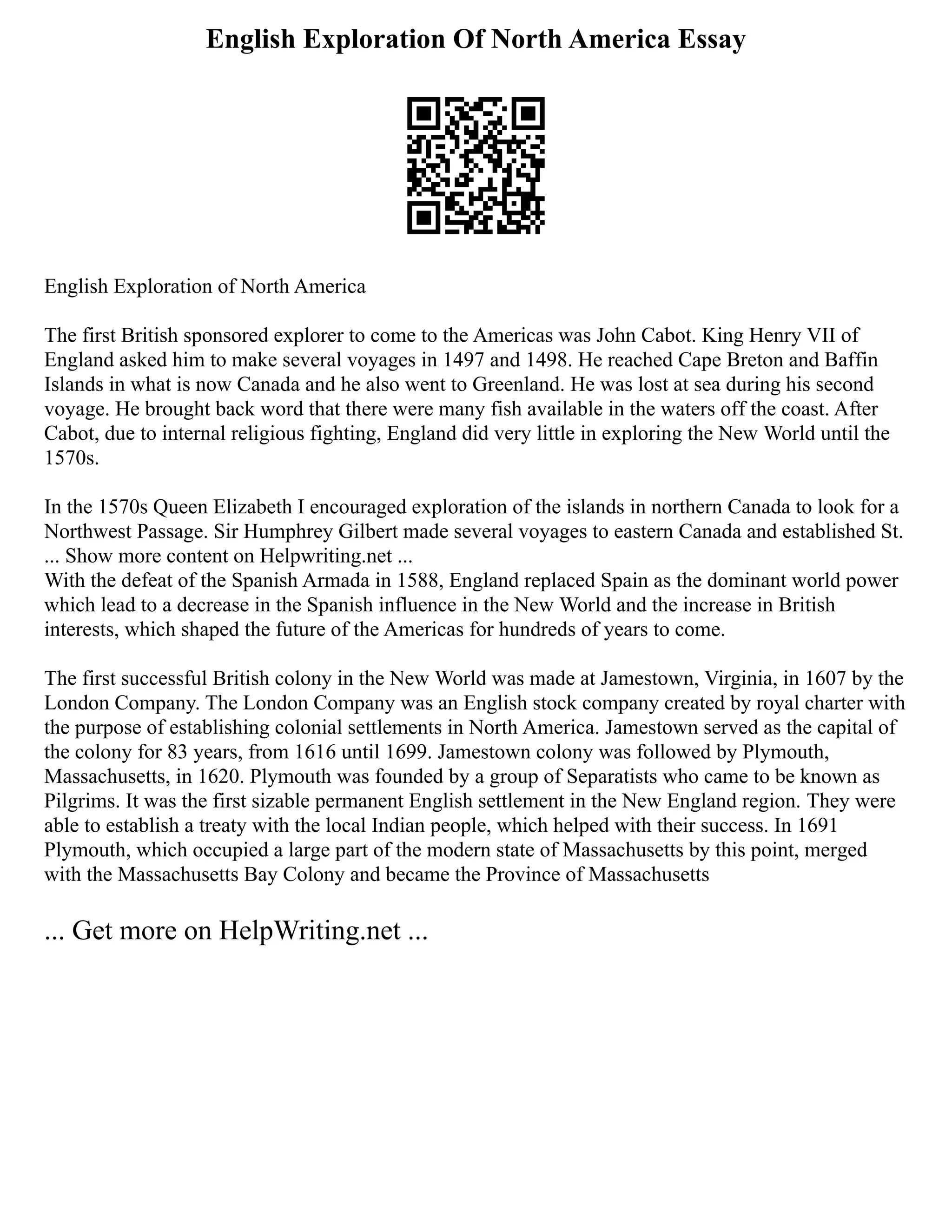 English Exploration Of North America Essay
English Exploration of North America
The first British sponsored explorer to come to the Americas was John Cabot. King Henry VII of
England asked him to make several voyages in 1497 and 1498. He reached Cape Breton and Baffin
Islands in what is now Canada and he also went to Greenland. He was lost at sea during his second
voyage. He brought back word that there were many fish available in the waters off the coast. After
Cabot, due to internal religious fighting, England did very little in exploring the New World until the
1570s.
In the 1570s Queen Elizabeth I encouraged exploration of the islands in northern Canada to look for a
Northwest Passage. Sir Humphrey Gilbert made several voyages to eastern Canada and established St.
... Show more content on Helpwriting.net ...
With the defeat of the Spanish Armada in 1588, England replaced Spain as the dominant world power
which lead to a decrease in the Spanish influence in the New World and the increase in British
interests, which shaped the future of the Americas for hundreds of years to come.
The first successful British colony in the New World was made at Jamestown, Virginia, in 1607 by the
London Company. The London Company was an English stock company created by royal charter with
the purpose of establishing colonial settlements in North America. Jamestown served as the capital of
the colony for 83 years, from 1616 until 1699. Jamestown colony was followed by Plymouth,
Massachusetts, in 1620. Plymouth was founded by a group of Separatists who came to be known as
Pilgrims. It was the first sizable permanent English settlement in the New England region. They were
able to establish a treaty with the local Indian people, which helped with their success. In 1691
Plymouth, which occupied a large part of the modern state of Massachusetts by this point, merged
with the Massachusetts Bay Colony and became the Province of Massachusetts
... Get more on HelpWriting.net ...
 