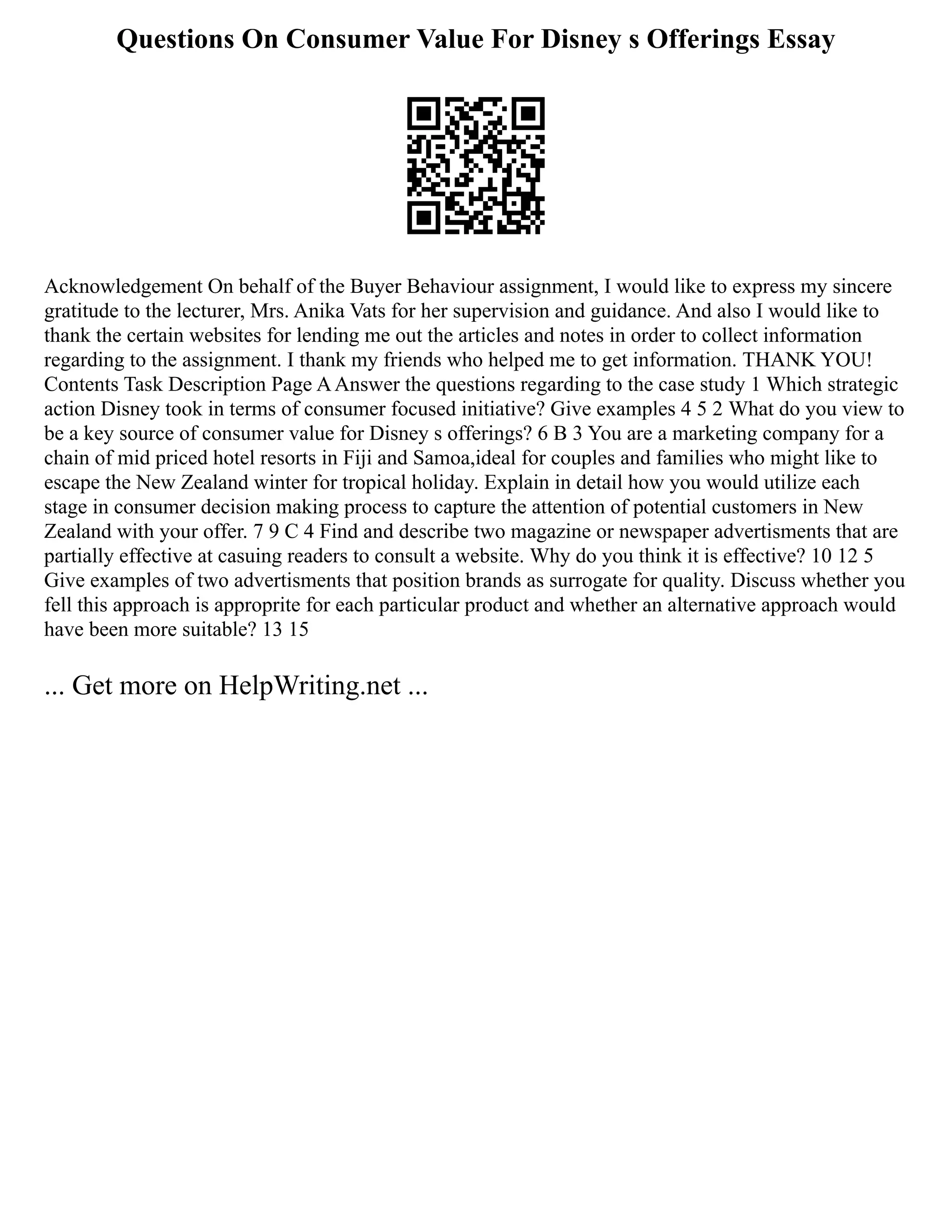 Questions On Consumer Value For Disney s Offerings Essay
Acknowledgement On behalf of the Buyer Behaviour assignment, I would like to express my sincere
gratitude to the lecturer, Mrs. Anika Vats for her supervision and guidance. And also I would like to
thank the certain websites for lending me out the articles and notes in order to collect information
regarding to the assignment. I thank my friends who helped me to get information. THANK YOU!
Contents Task Description Page AAnswer the questions regarding to the case study 1 Which strategic
action Disney took in terms of consumer focused initiative? Give examples 4 5 2 What do you view to
be a key source of consumer value for Disney s offerings? 6 B 3 You are a marketing company for a
chain of mid priced hotel resorts in Fiji and Samoa,ideal for couples and families who might like to
escape the New Zealand winter for tropical holiday. Explain in detail how you would utilize each
stage in consumer decision making process to capture the attention of potential customers in New
Zealand with your offer. 7 9 C 4 Find and describe two magazine or newspaper advertisments that are
partially effective at casuing readers to consult a website. Why do you think it is effective? 10 12 5
Give examples of two advertisments that position brands as surrogate for quality. Discuss whether you
fell this approach is approprite for each particular product and whether an alternative approach would
have been more suitable? 13 15
... Get more on HelpWriting.net ...
 