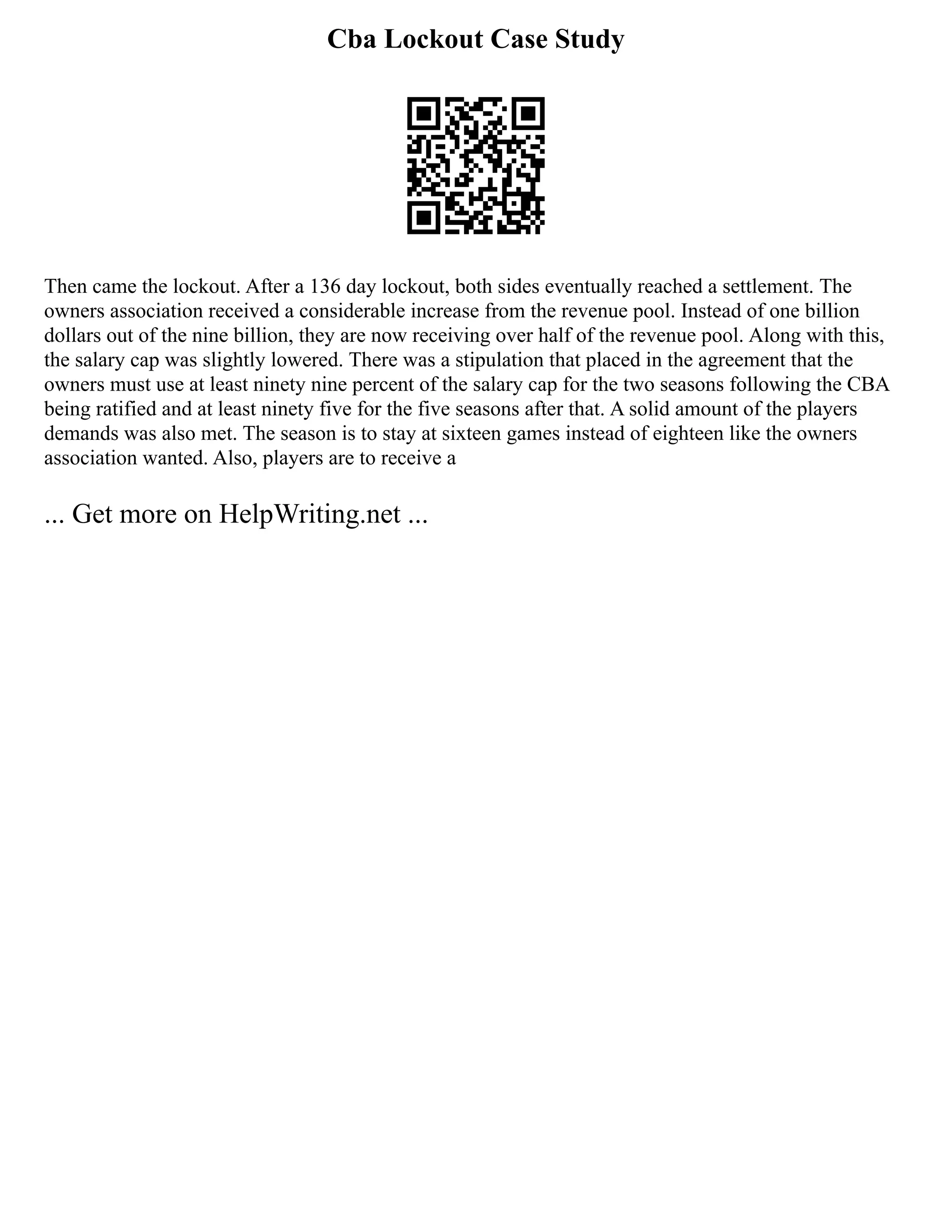 Cba Lockout Case Study
Then came the lockout. After a 136 day lockout, both sides eventually reached a settlement. The
owners association received a considerable increase from the revenue pool. Instead of one billion
dollars out of the nine billion, they are now receiving over half of the revenue pool. Along with this,
the salary cap was slightly lowered. There was a stipulation that placed in the agreement that the
owners must use at least ninety nine percent of the salary cap for the two seasons following the CBA
being ratified and at least ninety five for the five seasons after that. A solid amount of the players
demands was also met. The season is to stay at sixteen games instead of eighteen like the owners
association wanted. Also, players are to receive a
... Get more on HelpWriting.net ...
 