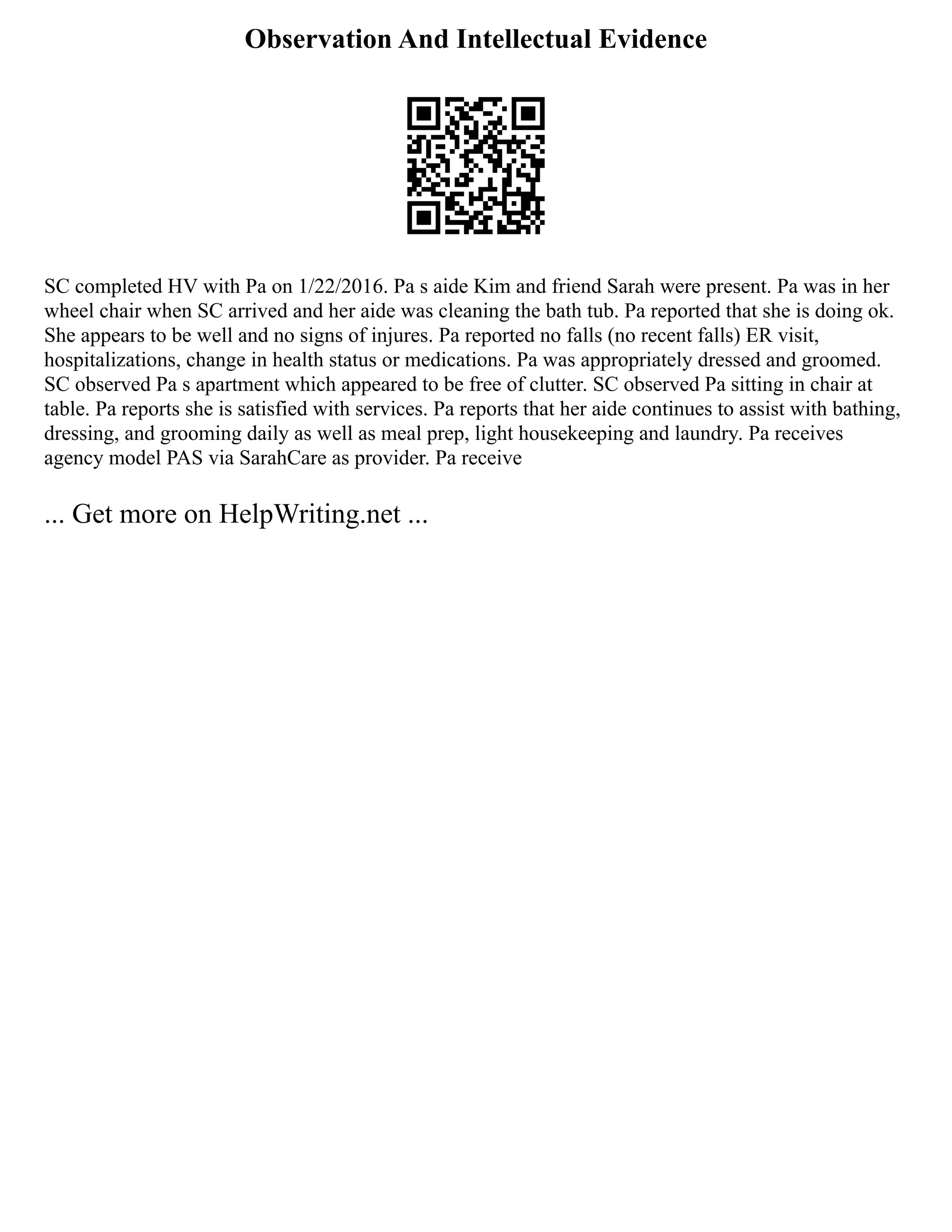 Observation And Intellectual Evidence
SC completed HV with Pa on 1/22/2016. Pa s aide Kim and friend Sarah were present. Pa was in her
wheel chair when SC arrived and her aide was cleaning the bath tub. Pa reported that she is doing ok.
She appears to be well and no signs of injures. Pa reported no falls (no recent falls) ER visit,
hospitalizations, change in health status or medications. Pa was appropriately dressed and groomed.
SC observed Pa s apartment which appeared to be free of clutter. SC observed Pa sitting in chair at
table. Pa reports she is satisfied with services. Pa reports that her aide continues to assist with bathing,
dressing, and grooming daily as well as meal prep, light housekeeping and laundry. Pa receives
agency model PAS via SarahCare as provider. Pa receive
... Get more on HelpWriting.net ...
 