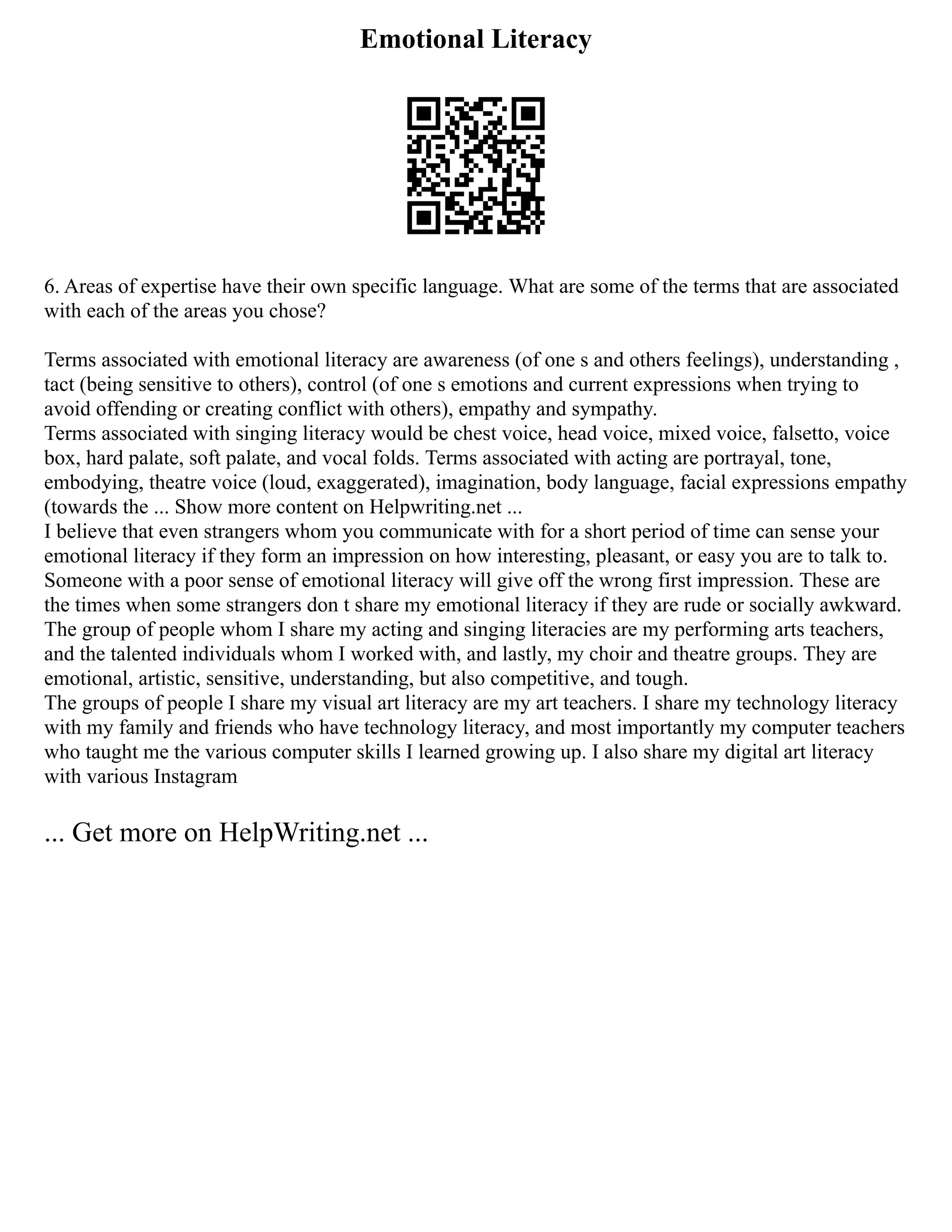 Emotional Literacy
6. Areas of expertise have their own specific language. What are some of the terms that are associated
with each of the areas you chose?
Terms associated with emotional literacy are awareness (of one s and others feelings), understanding ,
tact (being sensitive to others), control (of one s emotions and current expressions when trying to
avoid offending or creating conflict with others), empathy and sympathy.
Terms associated with singing literacy would be chest voice, head voice, mixed voice, falsetto, voice
box, hard palate, soft palate, and vocal folds. Terms associated with acting are portrayal, tone,
embodying, theatre voice (loud, exaggerated), imagination, body language, facial expressions empathy
(towards the ... Show more content on Helpwriting.net ...
I believe that even strangers whom you communicate with for a short period of time can sense your
emotional literacy if they form an impression on how interesting, pleasant, or easy you are to talk to.
Someone with a poor sense of emotional literacy will give off the wrong first impression. These are
the times when some strangers don t share my emotional literacy if they are rude or socially awkward.
The group of people whom I share my acting and singing literacies are my performing arts teachers,
and the talented individuals whom I worked with, and lastly, my choir and theatre groups. They are
emotional, artistic, sensitive, understanding, but also competitive, and tough.
The groups of people I share my visual art literacy are my art teachers. I share my technology literacy
with my family and friends who have technology literacy, and most importantly my computer teachers
who taught me the various computer skills I learned growing up. I also share my digital art literacy
with various Instagram
... Get more on HelpWriting.net ...
 