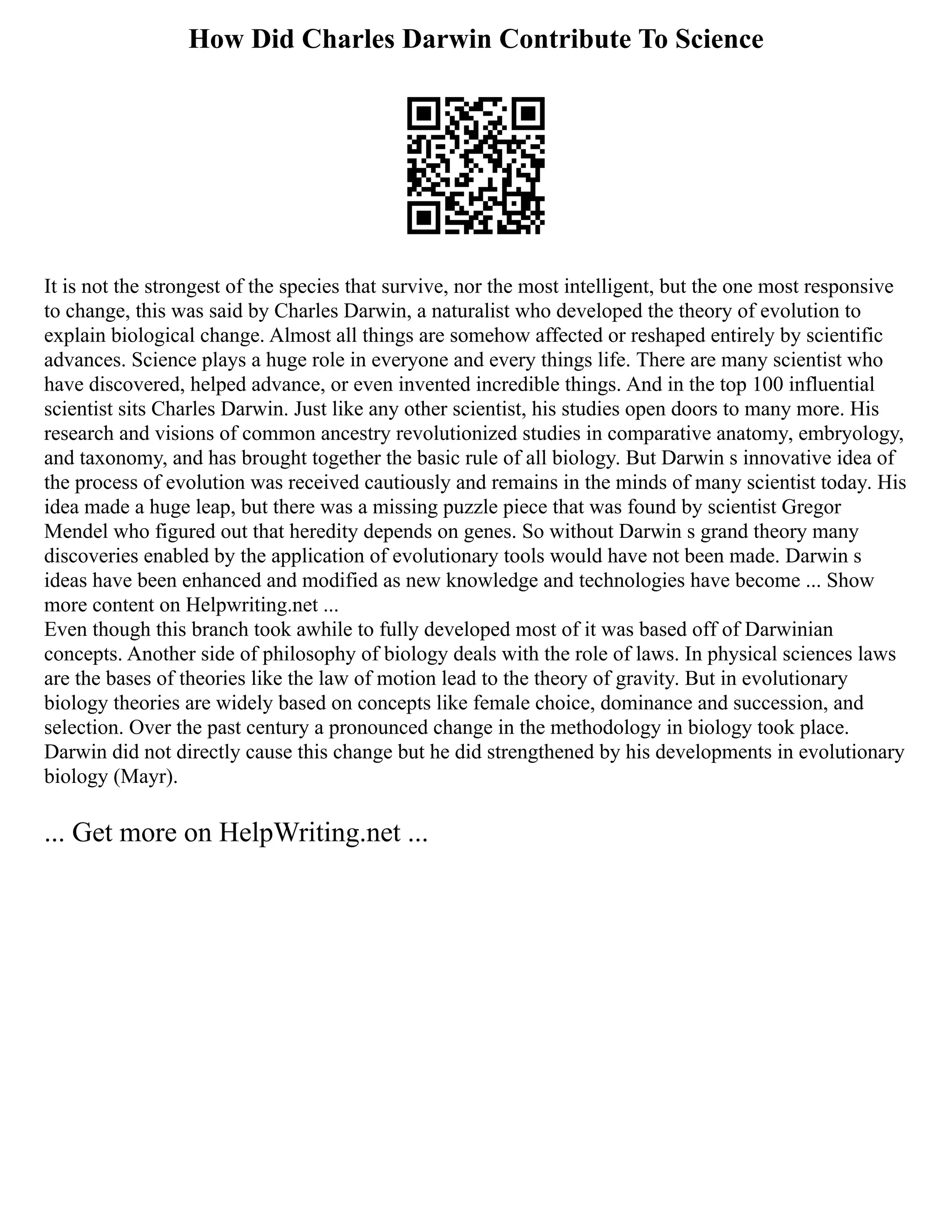 How Did Charles Darwin Contribute To Science
It is not the strongest of the species that survive, nor the most intelligent, but the one most responsive
to change, this was said by Charles Darwin, a naturalist who developed the theory of evolution to
explain biological change. Almost all things are somehow affected or reshaped entirely by scientific
advances. Science plays a huge role in everyone and every things life. There are many scientist who
have discovered, helped advance, or even invented incredible things. And in the top 100 influential
scientist sits Charles Darwin. Just like any other scientist, his studies open doors to many more. His
research and visions of common ancestry revolutionized studies in comparative anatomy, embryology,
and taxonomy, and has brought together the basic rule of all biology. But Darwin s innovative idea of
the process of evolution was received cautiously and remains in the minds of many scientist today. His
idea made a huge leap, but there was a missing puzzle piece that was found by scientist Gregor
Mendel who figured out that heredity depends on genes. So without Darwin s grand theory many
discoveries enabled by the application of evolutionary tools would have not been made. Darwin s
ideas have been enhanced and modified as new knowledge and technologies have become ... Show
more content on Helpwriting.net ...
Even though this branch took awhile to fully developed most of it was based off of Darwinian
concepts. Another side of philosophy of biology deals with the role of laws. In physical sciences laws
are the bases of theories like the law of motion lead to the theory of gravity. But in evolutionary
biology theories are widely based on concepts like female choice, dominance and succession, and
selection. Over the past century a pronounced change in the methodology in biology took place.
Darwin did not directly cause this change but he did strengthened by his developments in evolutionary
biology (Mayr).
... Get more on HelpWriting.net ...
 