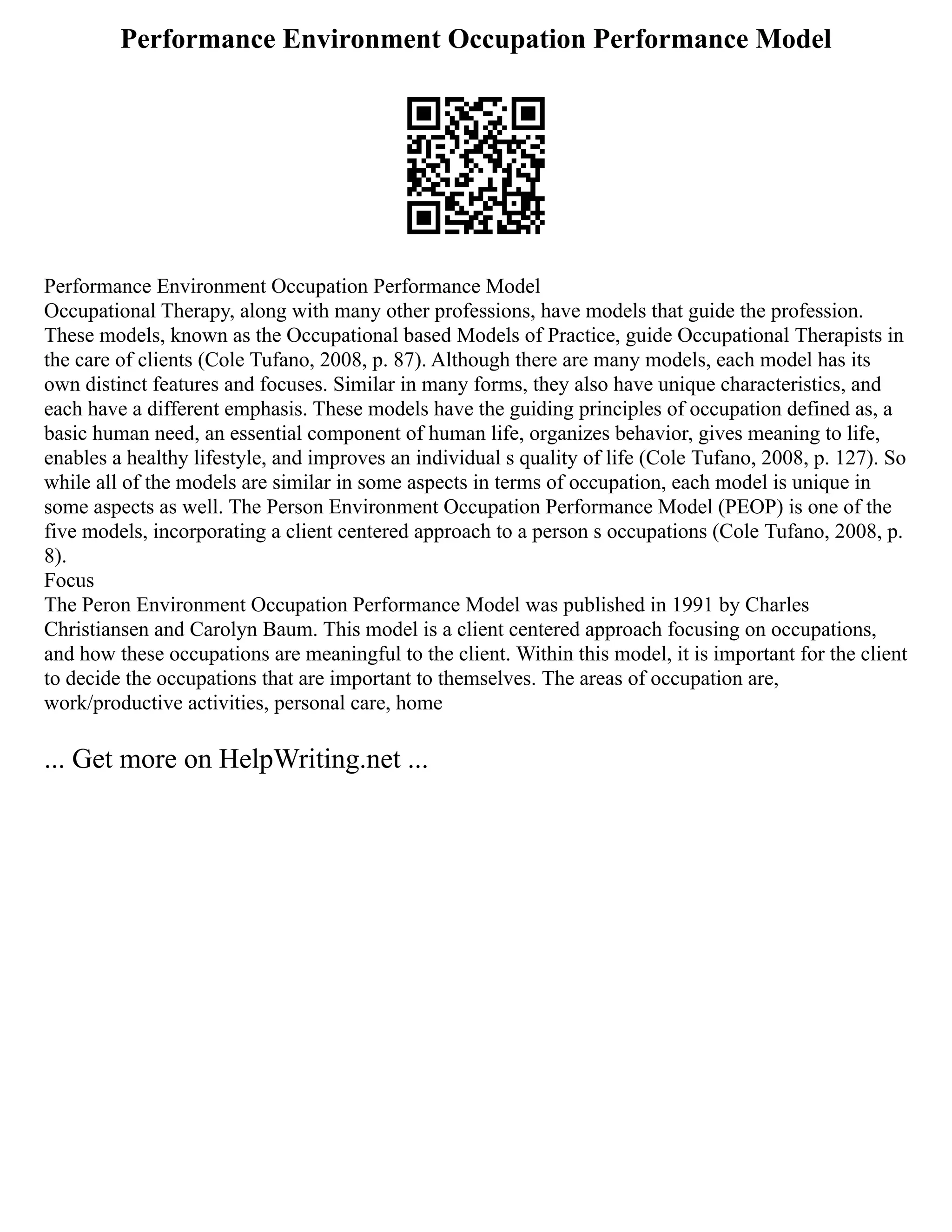 Performance Environment Occupation Performance Model
Performance Environment Occupation Performance Model
Occupational Therapy, along with many other professions, have models that guide the profession.
These models, known as the Occupational based Models of Practice, guide Occupational Therapists in
the care of clients (Cole Tufano, 2008, p. 87). Although there are many models, each model has its
own distinct features and focuses. Similar in many forms, they also have unique characteristics, and
each have a different emphasis. These models have the guiding principles of occupation defined as, a
basic human need, an essential component of human life, organizes behavior, gives meaning to life,
enables a healthy lifestyle, and improves an individual s quality of life (Cole Tufano, 2008, p. 127). So
while all of the models are similar in some aspects in terms of occupation, each model is unique in
some aspects as well. The Person Environment Occupation Performance Model (PEOP) is one of the
five models, incorporating a client centered approach to a person s occupations (Cole Tufano, 2008, p.
8).
Focus
The Peron Environment Occupation Performance Model was published in 1991 by Charles
Christiansen and Carolyn Baum. This model is a client centered approach focusing on occupations,
and how these occupations are meaningful to the client. Within this model, it is important for the client
to decide the occupations that are important to themselves. The areas of occupation are,
work/productive activities, personal care, home
... Get more on HelpWriting.net ...
 