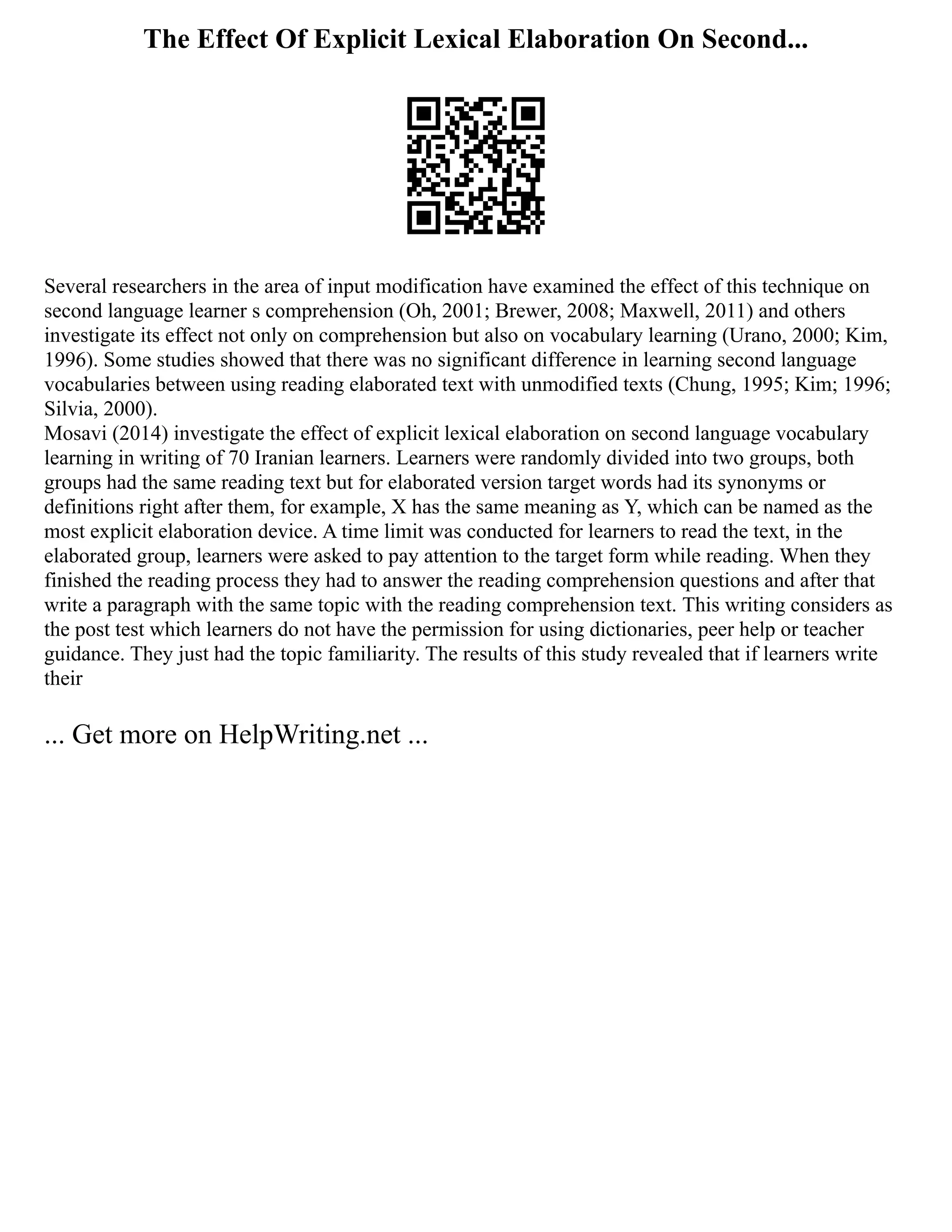 The Effect Of Explicit Lexical Elaboration On Second...
Several researchers in the area of input modification have examined the effect of this technique on
second language learner s comprehension (Oh, 2001; Brewer, 2008; Maxwell, 2011) and others
investigate its effect not only on comprehension but also on vocabulary learning (Urano, 2000; Kim,
1996). Some studies showed that there was no significant difference in learning second language
vocabularies between using reading elaborated text with unmodified texts (Chung, 1995; Kim; 1996;
Silvia, 2000).
Mosavi (2014) investigate the effect of explicit lexical elaboration on second language vocabulary
learning in writing of 70 Iranian learners. Learners were randomly divided into two groups, both
groups had the same reading text but for elaborated version target words had its synonyms or
definitions right after them, for example, X has the same meaning as Y, which can be named as the
most explicit elaboration device. A time limit was conducted for learners to read the text, in the
elaborated group, learners were asked to pay attention to the target form while reading. When they
finished the reading process they had to answer the reading comprehension questions and after that
write a paragraph with the same topic with the reading comprehension text. This writing considers as
the post test which learners do not have the permission for using dictionaries, peer help or teacher
guidance. They just had the topic familiarity. The results of this study revealed that if learners write
their
... Get more on HelpWriting.net ...
 