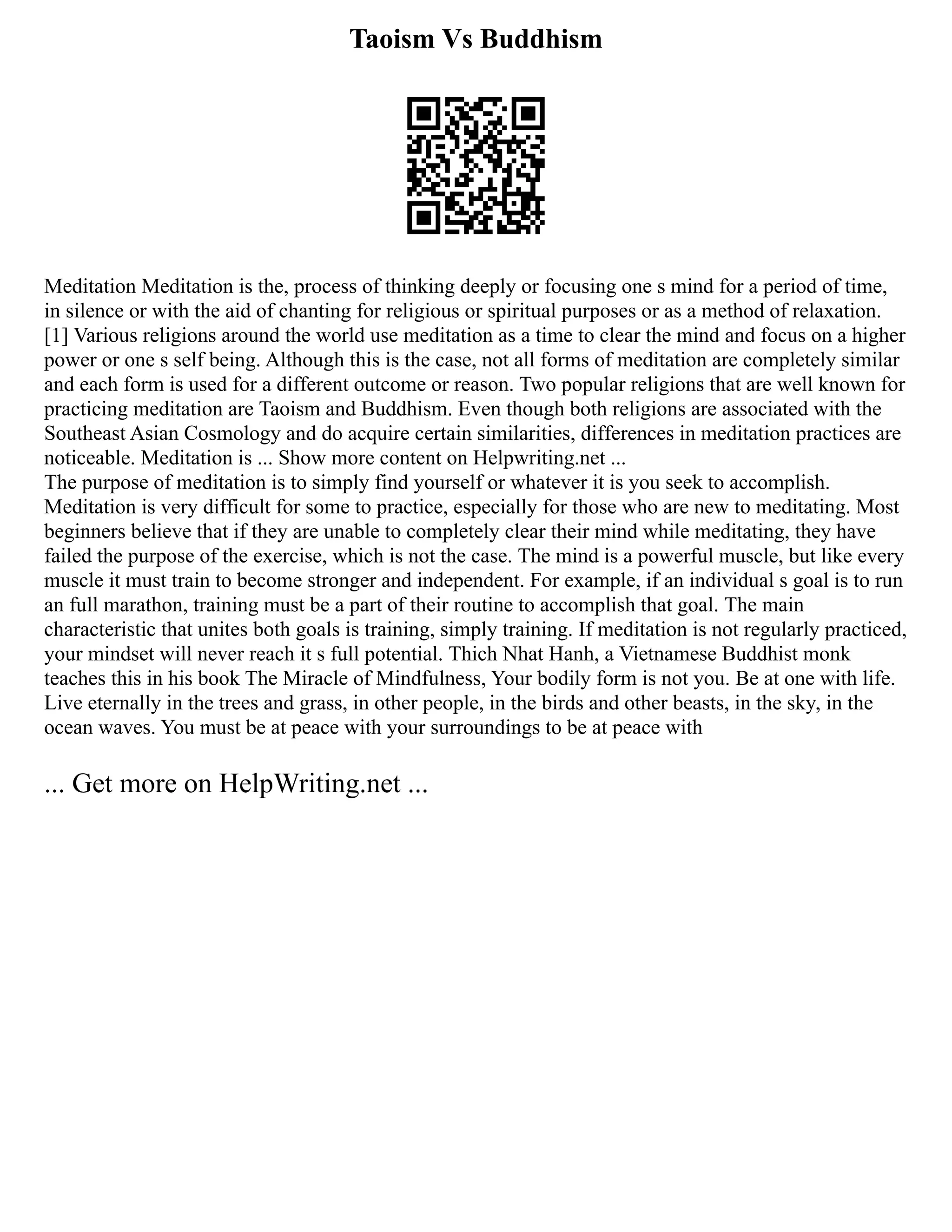 Taoism Vs Buddhism
Meditation Meditation is the, process of thinking deeply or focusing one s mind for a period of time,
in silence or with the aid of chanting for religious or spiritual purposes or as a method of relaxation.
[1] Various religions around the world use meditation as a time to clear the mind and focus on a higher
power or one s self being. Although this is the case, not all forms of meditation are completely similar
and each form is used for a different outcome or reason. Two popular religions that are well known for
practicing meditation are Taoism and Buddhism. Even though both religions are associated with the
Southeast Asian Cosmology and do acquire certain similarities, differences in meditation practices are
noticeable. Meditation is ... Show more content on Helpwriting.net ...
The purpose of meditation is to simply find yourself or whatever it is you seek to accomplish.
Meditation is very difficult for some to practice, especially for those who are new to meditating. Most
beginners believe that if they are unable to completely clear their mind while meditating, they have
failed the purpose of the exercise, which is not the case. The mind is a powerful muscle, but like every
muscle it must train to become stronger and independent. For example, if an individual s goal is to run
an full marathon, training must be a part of their routine to accomplish that goal. The main
characteristic that unites both goals is training, simply training. If meditation is not regularly practiced,
your mindset will never reach it s full potential. Thich Nhat Hanh, a Vietnamese Buddhist monk
teaches this in his book The Miracle of Mindfulness, Your bodily form is not you. Be at one with life.
Live eternally in the trees and grass, in other people, in the birds and other beasts, in the sky, in the
ocean waves. You must be at peace with your surroundings to be at peace with
... Get more on HelpWriting.net ...
 