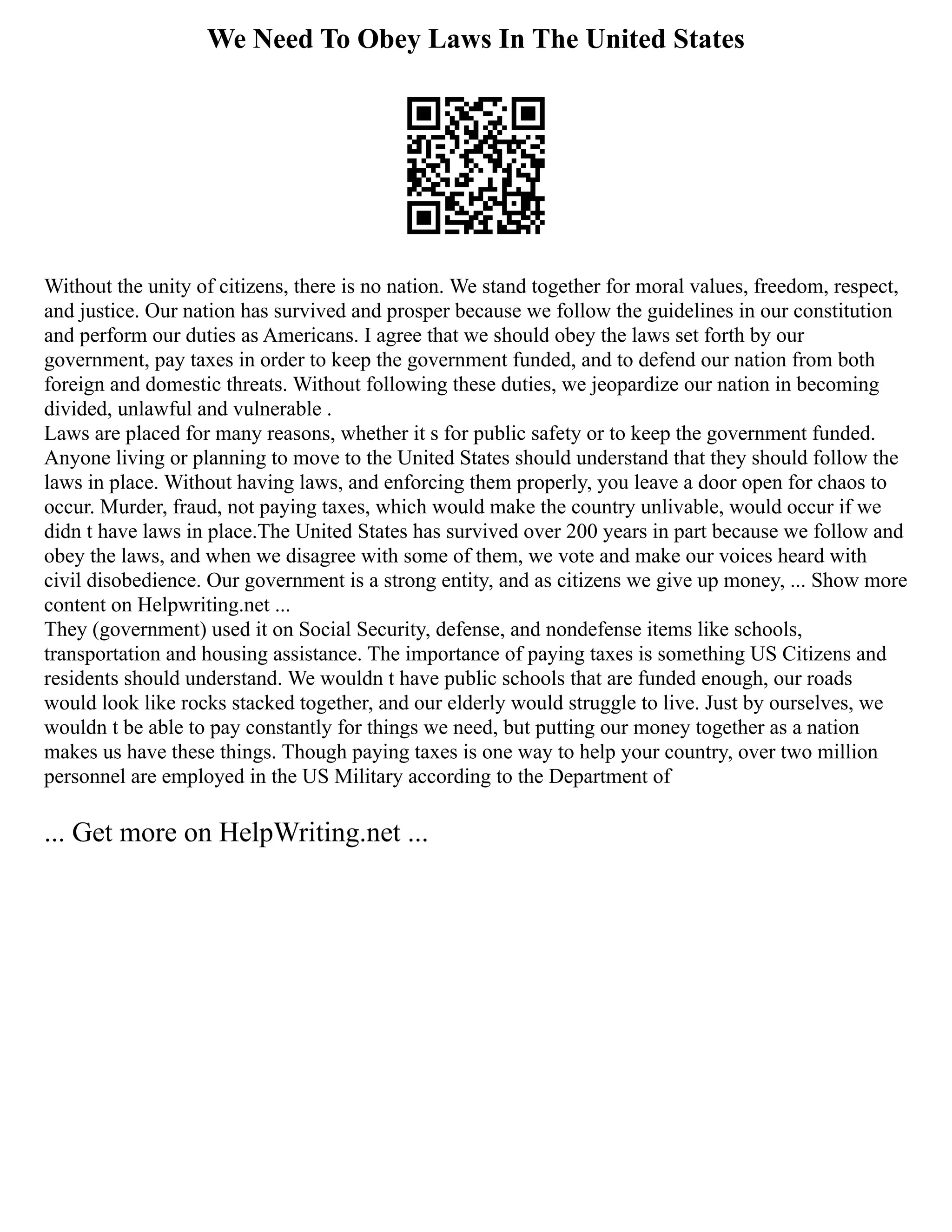 We Need To Obey Laws In The United States
Without the unity of citizens, there is no nation. We stand together for moral values, freedom, respect,
and justice. Our nation has survived and prosper because we follow the guidelines in our constitution
and perform our duties as Americans. I agree that we should obey the laws set forth by our
government, pay taxes in order to keep the government funded, and to defend our nation from both
foreign and domestic threats. Without following these duties, we jeopardize our nation in becoming
divided, unlawful and vulnerable .
Laws are placed for many reasons, whether it s for public safety or to keep the government funded.
Anyone living or planning to move to the United States should understand that they should follow the
laws in place. Without having laws, and enforcing them properly, you leave a door open for chaos to
occur. Murder, fraud, not paying taxes, which would make the country unlivable, would occur if we
didn t have laws in place.The United States has survived over 200 years in part because we follow and
obey the laws, and when we disagree with some of them, we vote and make our voices heard with
civil disobedience. Our government is a strong entity, and as citizens we give up money, ... Show more
content on Helpwriting.net ...
They (government) used it on Social Security, defense, and nondefense items like schools,
transportation and housing assistance. The importance of paying taxes is something US Citizens and
residents should understand. We wouldn t have public schools that are funded enough, our roads
would look like rocks stacked together, and our elderly would struggle to live. Just by ourselves, we
wouldn t be able to pay constantly for things we need, but putting our money together as a nation
makes us have these things. Though paying taxes is one way to help your country, over two million
personnel are employed in the US Military according to the Department of
... Get more on HelpWriting.net ...
 