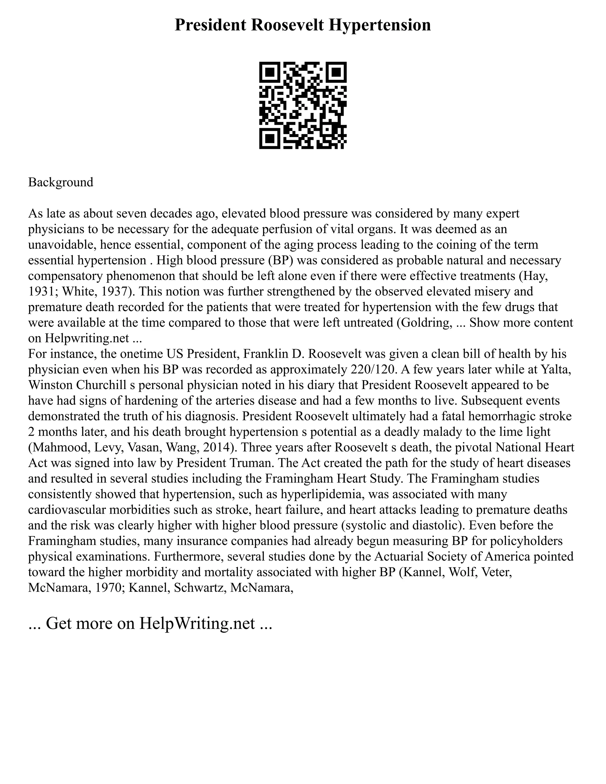President Roosevelt Hypertension
Background
As late as about seven decades ago, elevated blood pressure was considered by many expert
physicians to be necessary for the adequate perfusion of vital organs. It was deemed as an
unavoidable, hence essential, component of the aging process leading to the coining of the term
essential hypertension . High blood pressure (BP) was considered as probable natural and necessary
compensatory phenomenon that should be left alone even if there were effective treatments (Hay,
1931; White, 1937). This notion was further strengthened by the observed elevated misery and
premature death recorded for the patients that were treated for hypertension with the few drugs that
were available at the time compared to those that were left untreated (Goldring, ... Show more content
on Helpwriting.net ...
For instance, the onetime US President, Franklin D. Roosevelt was given a clean bill of health by his
physician even when his BP was recorded as approximately 220/120. A few years later while at Yalta,
Winston Churchill s personal physician noted in his diary that President Roosevelt appeared to be
have had signs of hardening of the arteries disease and had a few months to live. Subsequent events
demonstrated the truth of his diagnosis. President Roosevelt ultimately had a fatal hemorrhagic stroke
2 months later, and his death brought hypertension s potential as a deadly malady to the lime light
(Mahmood, Levy, Vasan, Wang, 2014). Three years after Roosevelt s death, the pivotal National Heart
Act was signed into law by President Truman. The Act created the path for the study of heart diseases
and resulted in several studies including the Framingham Heart Study. The Framingham studies
consistently showed that hypertension, such as hyperlipidemia, was associated with many
cardiovascular morbidities such as stroke, heart failure, and heart attacks leading to premature deaths
and the risk was clearly higher with higher blood pressure (systolic and diastolic). Even before the
Framingham studies, many insurance companies had already begun measuring BP for policyholders
physical examinations. Furthermore, several studies done by the Actuarial Society of America pointed
toward the higher morbidity and mortality associated with higher BP (Kannel, Wolf, Veter,
McNamara, 1970; Kannel, Schwartz, McNamara,
... Get more on HelpWriting.net ...
 