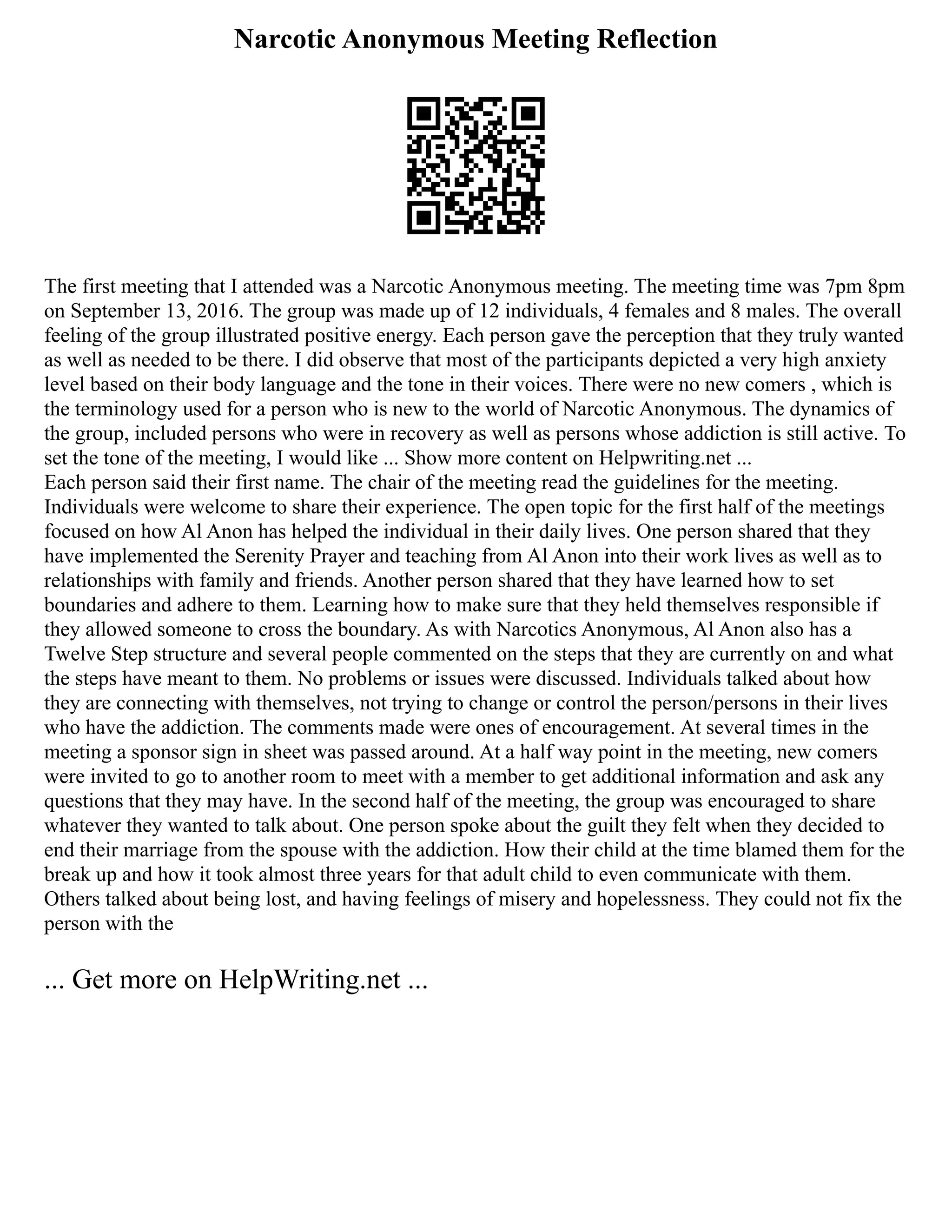 Narcotic Anonymous Meeting Reflection
The first meeting that I attended was a Narcotic Anonymous meeting. The meeting time was 7pm 8pm
on September 13, 2016. The group was made up of 12 individuals, 4 females and 8 males. The overall
feeling of the group illustrated positive energy. Each person gave the perception that they truly wanted
as well as needed to be there. I did observe that most of the participants depicted a very high anxiety
level based on their body language and the tone in their voices. There were no new comers , which is
the terminology used for a person who is new to the world of Narcotic Anonymous. The dynamics of
the group, included persons who were in recovery as well as persons whose addiction is still active. To
set the tone of the meeting, I would like ... Show more content on Helpwriting.net ...
Each person said their first name. The chair of the meeting read the guidelines for the meeting.
Individuals were welcome to share their experience. The open topic for the first half of the meetings
focused on how Al Anon has helped the individual in their daily lives. One person shared that they
have implemented the Serenity Prayer and teaching from Al Anon into their work lives as well as to
relationships with family and friends. Another person shared that they have learned how to set
boundaries and adhere to them. Learning how to make sure that they held themselves responsible if
they allowed someone to cross the boundary. As with Narcotics Anonymous, Al Anon also has a
Twelve Step structure and several people commented on the steps that they are currently on and what
the steps have meant to them. No problems or issues were discussed. Individuals talked about how
they are connecting with themselves, not trying to change or control the person/persons in their lives
who have the addiction. The comments made were ones of encouragement. At several times in the
meeting a sponsor sign in sheet was passed around. At a half way point in the meeting, new comers
were invited to go to another room to meet with a member to get additional information and ask any
questions that they may have. In the second half of the meeting, the group was encouraged to share
whatever they wanted to talk about. One person spoke about the guilt they felt when they decided to
end their marriage from the spouse with the addiction. How their child at the time blamed them for the
break up and how it took almost three years for that adult child to even communicate with them.
Others talked about being lost, and having feelings of misery and hopelessness. They could not fix the
person with the
... Get more on HelpWriting.net ...
 