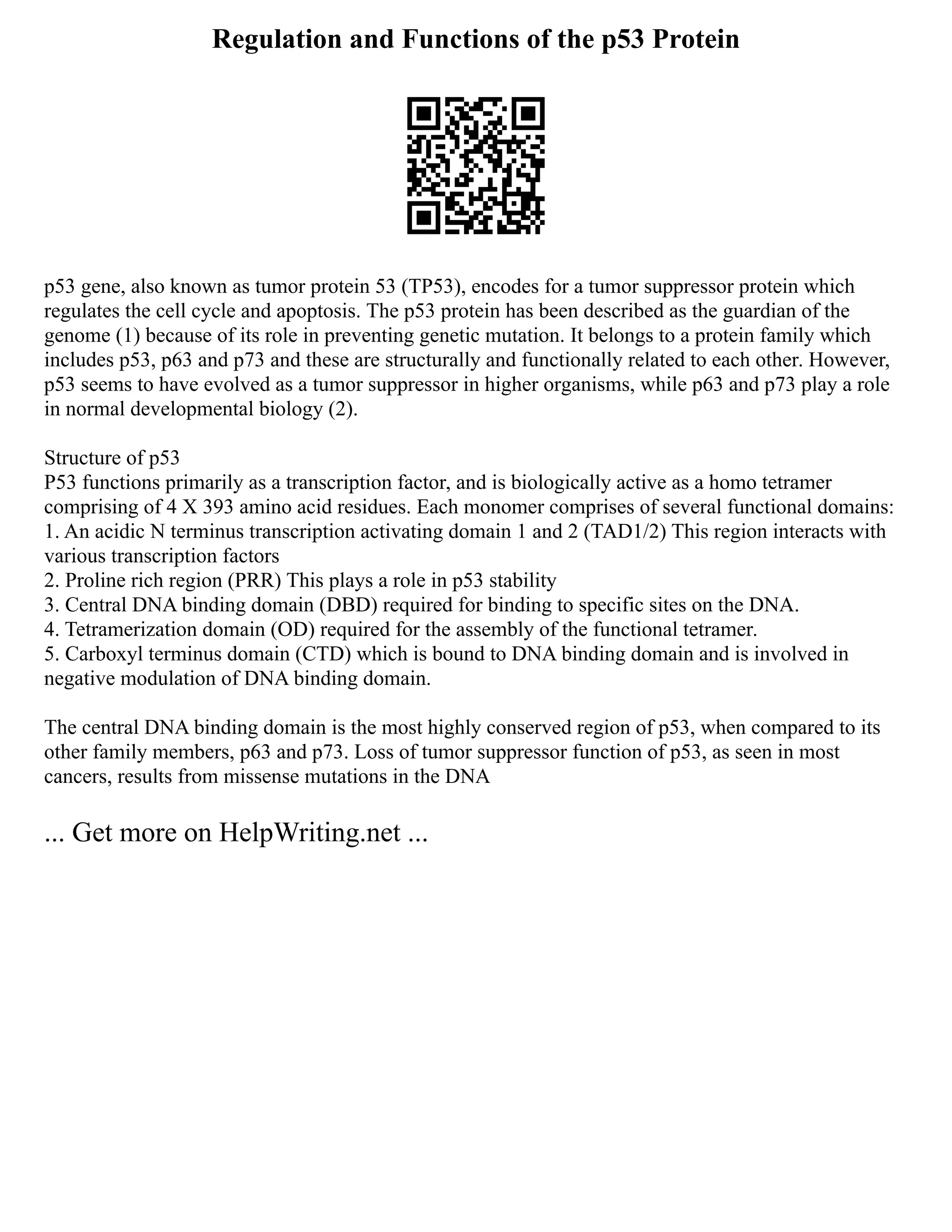Regulation and Functions of the p53 Protein
p53 gene, also known as tumor protein 53 (TP53), encodes for a tumor suppressor protein which
regulates the cell cycle and apoptosis. The p53 protein has been described as the guardian of the
genome (1) because of its role in preventing genetic mutation. It belongs to a protein family which
includes p53, p63 and p73 and these are structurally and functionally related to each other. However,
p53 seems to have evolved as a tumor suppressor in higher organisms, while p63 and p73 play a role
in normal developmental biology (2).
Structure of p53
P53 functions primarily as a transcription factor, and is biologically active as a homo tetramer
comprising of 4 X 393 amino acid residues. Each monomer comprises of several functional domains:
1. An acidic N terminus transcription activating domain 1 and 2 (TAD1/2) This region interacts with
various transcription factors
2. Proline rich region (PRR) This plays a role in p53 stability
3. Central DNA binding domain (DBD) required for binding to specific sites on the DNA.
4. Tetramerization domain (OD) required for the assembly of the functional tetramer.
5. Carboxyl terminus domain (CTD) which is bound to DNA binding domain and is involved in
negative modulation of DNA binding domain.
The central DNA binding domain is the most highly conserved region of p53, when compared to its
other family members, p63 and p73. Loss of tumor suppressor function of p53, as seen in most
cancers, results from missense mutations in the DNA
... Get more on HelpWriting.net ...
 