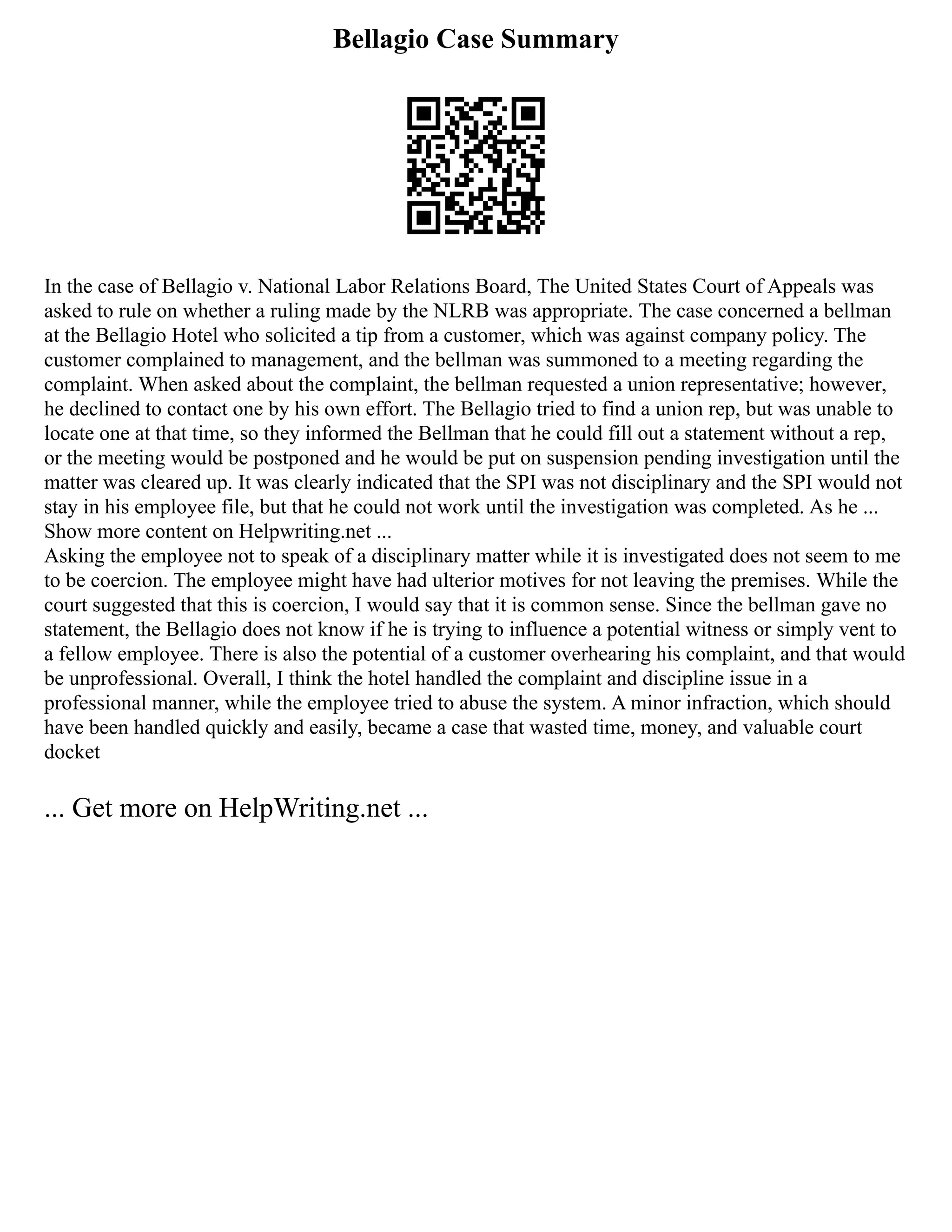 Bellagio Case Summary
In the case of Bellagio v. National Labor Relations Board, The United States Court of Appeals was
asked to rule on whether a ruling made by the NLRB was appropriate. The case concerned a bellman
at the Bellagio Hotel who solicited a tip from a customer, which was against company policy. The
customer complained to management, and the bellman was summoned to a meeting regarding the
complaint. When asked about the complaint, the bellman requested a union representative; however,
he declined to contact one by his own effort. The Bellagio tried to find a union rep, but was unable to
locate one at that time, so they informed the Bellman that he could fill out a statement without a rep,
or the meeting would be postponed and he would be put on suspension pending investigation until the
matter was cleared up. It was clearly indicated that the SPI was not disciplinary and the SPI would not
stay in his employee file, but that he could not work until the investigation was completed. As he ...
Show more content on Helpwriting.net ...
Asking the employee not to speak of a disciplinary matter while it is investigated does not seem to me
to be coercion. The employee might have had ulterior motives for not leaving the premises. While the
court suggested that this is coercion, I would say that it is common sense. Since the bellman gave no
statement, the Bellagio does not know if he is trying to influence a potential witness or simply vent to
a fellow employee. There is also the potential of a customer overhearing his complaint, and that would
be unprofessional. Overall, I think the hotel handled the complaint and discipline issue in a
professional manner, while the employee tried to abuse the system. A minor infraction, which should
have been handled quickly and easily, became a case that wasted time, money, and valuable court
docket
... Get more on HelpWriting.net ...
 