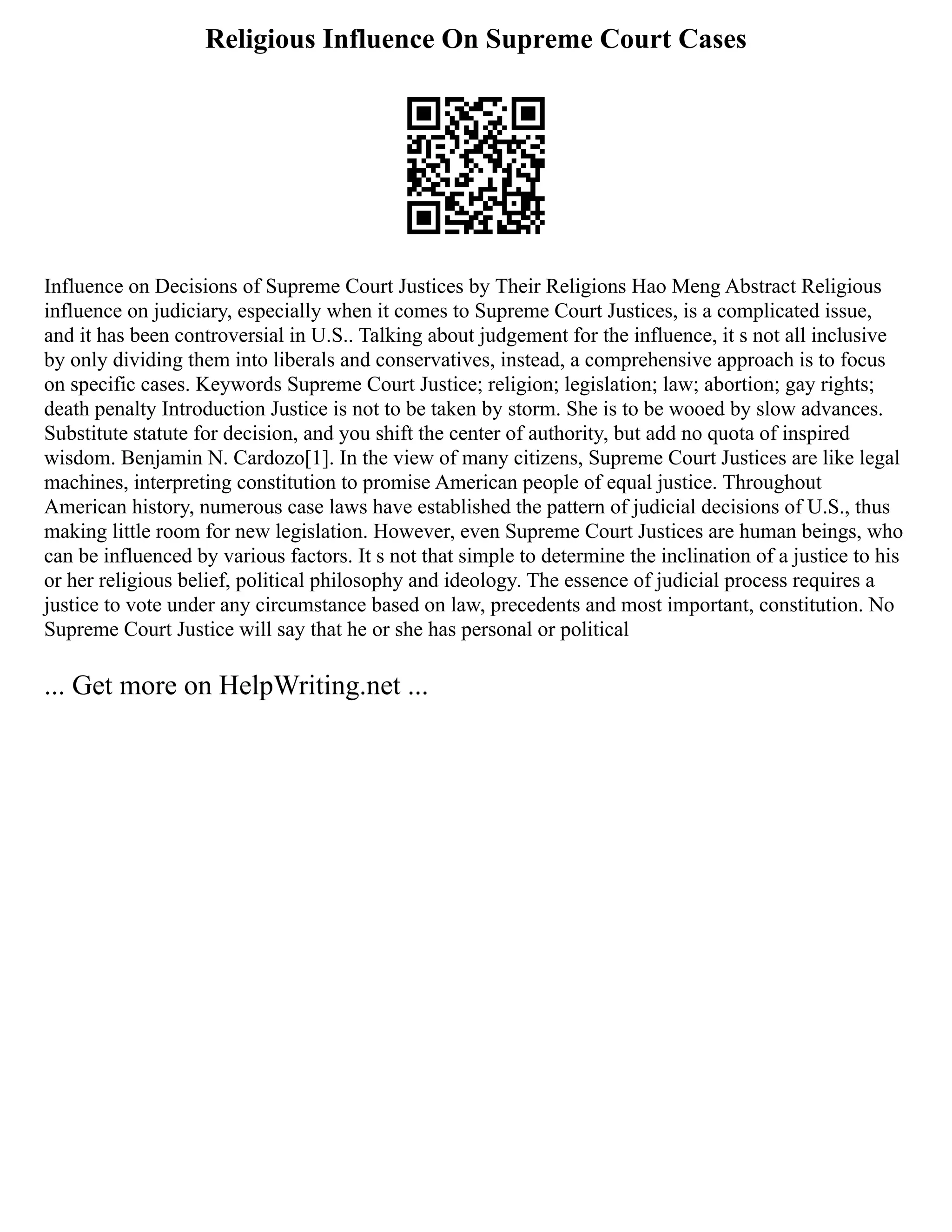 Religious Influence On Supreme Court Cases
Influence on Decisions of Supreme Court Justices by Their Religions Hao Meng Abstract Religious
influence on judiciary, especially when it comes to Supreme Court Justices, is a complicated issue,
and it has been controversial in U.S.. Talking about judgement for the influence, it s not all inclusive
by only dividing them into liberals and conservatives, instead, a comprehensive approach is to focus
on specific cases. Keywords Supreme Court Justice; religion; legislation; law; abortion; gay rights;
death penalty Introduction Justice is not to be taken by storm. She is to be wooed by slow advances.
Substitute statute for decision, and you shift the center of authority, but add no quota of inspired
wisdom. Benjamin N. Cardozo[1]. In the view of many citizens, Supreme Court Justices are like legal
machines, interpreting constitution to promise American people of equal justice. Throughout
American history, numerous case laws have established the pattern of judicial decisions of U.S., thus
making little room for new legislation. However, even Supreme Court Justices are human beings, who
can be influenced by various factors. It s not that simple to determine the inclination of a justice to his
or her religious belief, political philosophy and ideology. The essence of judicial process requires a
justice to vote under any circumstance based on law, precedents and most important, constitution. No
Supreme Court Justice will say that he or she has personal or political
... Get more on HelpWriting.net ...
 