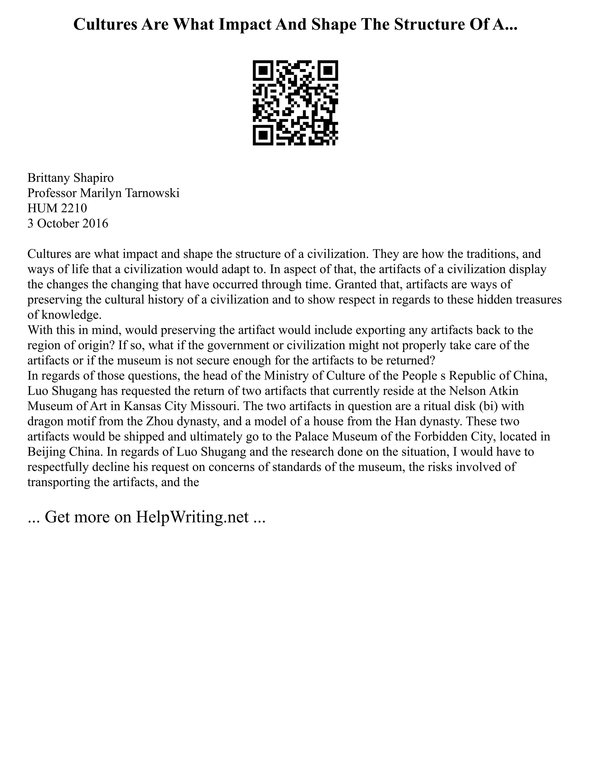 Cultures Are What Impact And Shape The Structure Of A...
Brittany Shapiro
Professor Marilyn Tarnowski
HUM 2210
3 October 2016
Cultures are what impact and shape the structure of a civilization. They are how the traditions, and
ways of life that a civilization would adapt to. In aspect of that, the artifacts of a civilization display
the changes the changing that have occurred through time. Granted that, artifacts are ways of
preserving the cultural history of a civilization and to show respect in regards to these hidden treasures
of knowledge.
With this in mind, would preserving the artifact would include exporting any artifacts back to the
region of origin? If so, what if the government or civilization might not properly take care of the
artifacts or if the museum is not secure enough for the artifacts to be returned?
In regards of those questions, the head of the Ministry of Culture of the People s Republic of China,
Luo Shugang has requested the return of two artifacts that currently reside at the Nelson Atkin
Museum of Art in Kansas City Missouri. The two artifacts in question are a ritual disk (bi) with
dragon motif from the Zhou dynasty, and a model of a house from the Han dynasty. These two
artifacts would be shipped and ultimately go to the Palace Museum of the Forbidden City, located in
Beijing China. In regards of Luo Shugang and the research done on the situation, I would have to
respectfully decline his request on concerns of standards of the museum, the risks involved of
transporting the artifacts, and the
... Get more on HelpWriting.net ...
 
