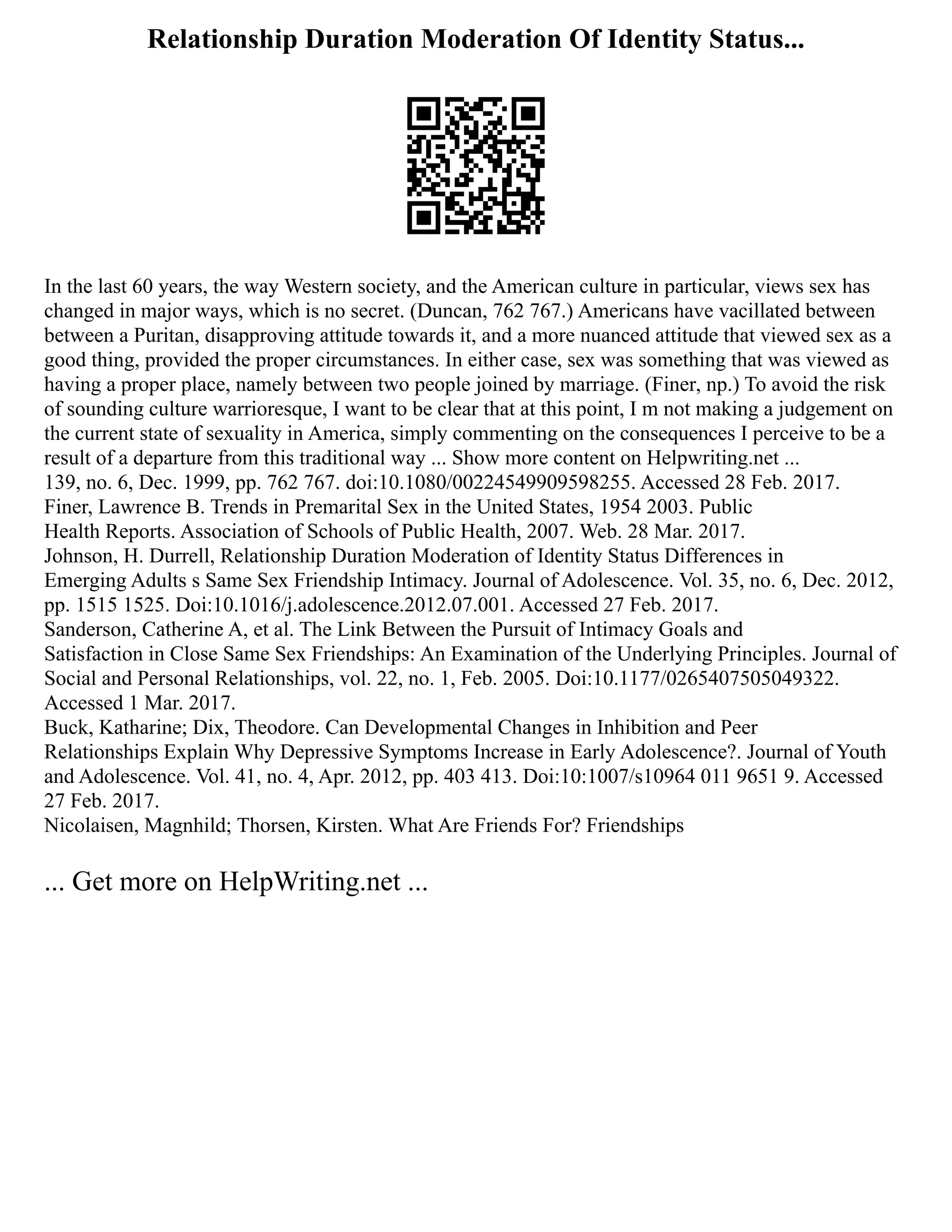 Relationship Duration Moderation Of Identity Status...
In the last 60 years, the way Western society, and the American culture in particular, views sex has
changed in major ways, which is no secret. (Duncan, 762 767.) Americans have vacillated between
between a Puritan, disapproving attitude towards it, and a more nuanced attitude that viewed sex as a
good thing, provided the proper circumstances. In either case, sex was something that was viewed as
having a proper place, namely between two people joined by marriage. (Finer, np.) To avoid the risk
of sounding culture warrioresque, I want to be clear that at this point, I m not making a judgement on
the current state of sexuality in America, simply commenting on the consequences I perceive to be a
result of a departure from this traditional way ... Show more content on Helpwriting.net ...
139, no. 6, Dec. 1999, pp. 762 767. doi:10.1080/00224549909598255. Accessed 28 Feb. 2017.
Finer, Lawrence B. Trends in Premarital Sex in the United States, 1954 2003. Public
Health Reports. Association of Schools of Public Health, 2007. Web. 28 Mar. 2017.
Johnson, H. Durrell, Relationship Duration Moderation of Identity Status Differences in
Emerging Adults s Same Sex Friendship Intimacy. Journal of Adolescence. Vol. 35, no. 6, Dec. 2012,
pp. 1515 1525. Doi:10.1016/j.adolescence.2012.07.001. Accessed 27 Feb. 2017.
Sanderson, Catherine A, et al. The Link Between the Pursuit of Intimacy Goals and
Satisfaction in Close Same Sex Friendships: An Examination of the Underlying Principles. Journal of
Social and Personal Relationships, vol. 22, no. 1, Feb. 2005. Doi:10.1177/0265407505049322.
Accessed 1 Mar. 2017.
Buck, Katharine; Dix, Theodore. Can Developmental Changes in Inhibition and Peer
Relationships Explain Why Depressive Symptoms Increase in Early Adolescence?. Journal of Youth
and Adolescence. Vol. 41, no. 4, Apr. 2012, pp. 403 413. Doi:10:1007/s10964 011 9651 9. Accessed
27 Feb. 2017.
Nicolaisen, Magnhild; Thorsen, Kirsten. What Are Friends For? Friendships
... Get more on HelpWriting.net ...
 