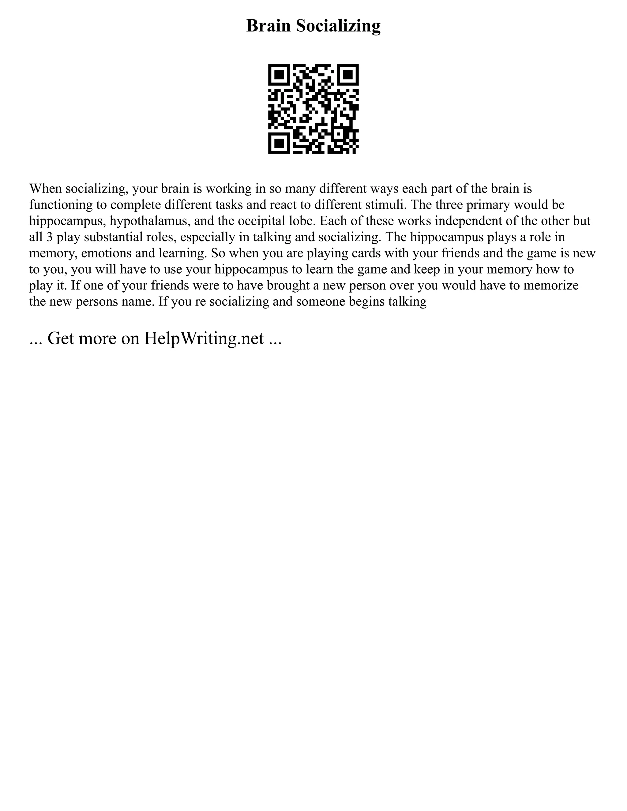 Brain Socializing
When socializing, your brain is working in so many different ways each part of the brain is
functioning to complete different tasks and react to different stimuli. The three primary would be
hippocampus, hypothalamus, and the occipital lobe. Each of these works independent of the other but
all 3 play substantial roles, especially in talking and socializing. The hippocampus plays a role in
memory, emotions and learning. So when you are playing cards with your friends and the game is new
to you, you will have to use your hippocampus to learn the game and keep in your memory how to
play it. If one of your friends were to have brought a new person over you would have to memorize
the new persons name. If you re socializing and someone begins talking
... Get more on HelpWriting.net ...
 